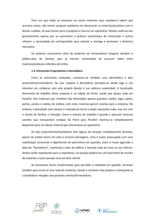 Uma vez que todas as empresas ao enviar materiais para vazadouro sabem que acarreta custos, não teriam qualquer problema em desmontar os materiais/produtos com o devido cuidado, tal qual fariam para si próprios e levá-los ao repositório. Muitos cedê-los-iam gratuitamente apenas por se associarem a práticas sustentáveis de construção e outros referem a necessidade de contrapartidas para motivar a entrega e promover a dinâmica necessária. 
Os próprios construtores além de poderem ser fornecedores integram também o público-alvo de clientes, pois já tiveram necessidade de procurar todos estes materiais/produtos referidos até então. 
1.3. Entrevistas Proprietários e Demolidora 
Entre as entrevistas realizadas, contactou-se também uma demolidora e dois proprietários/investidores. No que respeita à demolidora percebeu-se desde logo o seu interesse em colaborar com este projeto devido à sua valência sustentável. A localização dominante do trabalho desta empresa é na cidade do Porto, sendo que possui sede em Penafiel. Dos materiais que recolhem das demolições apenas guardam soalho, vigas, pedra, portas, janelas e soletas de ardósia, com estes materiais geram receitas para a empresa. No entanto, a demolição nem sempre é realizada de forma a poder aproveitar tudo, mas sim com o intuito de facilitar a remoção. Como o volume de trabalho é grande e possuem diversos camiões que transportam resíduos do Porto para Penafiel mostrou-se completamente disponível para nos deixar material que interessasse ao repositório. 
Os dois proprietários/investidores têm lógicas de atuação completamente distintas, apesar de ambas terem em vista o turismo estrangeiro. Uma é muito preocupada com uma reabilitação consciente e dignificante do património em questão, outra é muito agarrada à ideia do “fachadismo”, mantendo a pele do edifício e fazendo tudo de novo no seu interior. Ambos serão importantes para o repositório, um porque poderá ser uma boa fonte de recolha de materiais e outro porque seria um bom cliente. 
As entrevistas foram fundamentais para perceber a realidade em questão. Serviram também para iniciar já uma rede de contactos, dando a conhecer este projeto e começando já a estabelecer relações com possíveis clientes/fornecedores. 
 