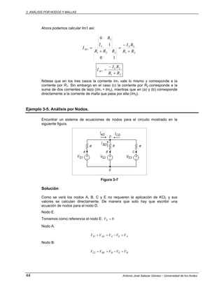 3. ANÁLISIS POR NODOS Y MALLAS
44 Antonio José Salazar Gómez – Universidad de los Andes
Ahora podemos calcular Im1 así:
21221
2
1
10
1
0
RR
RI
RRR
I
R
I LSL
M
+
−
=
+
=
21
2
1
RR
RI
I L
M
+
−
=
Nótese que en los tres casos la corriente Im1 vale lo mismo y corresponde a la
corriente por R1. Sin embargo en el caso (c) la corriente por R2 corresponde a la
suma de dos corrientes de lazo (Im1 + Im2), mientras que en (a) y (b) corresponde
directamente a la corriente de malla que pasa por ella (Im2).
Ejemplo 3-5. Análisis por Nodos.
Encontrar un sistema de ecuaciones de nodos para el circuito mostrado en la
siguiente figura.
Figura 3-7
Solución
Como se verá los nodos A, B, C y E no requieren la aplicación de KCL y sus
valores se calculan directamente. De manera que solo hay que escribir una
ecuación de nodos para el nodo D.
Nodo E:
Tomamos como referencia el nodo E: 0=EV
Nodo A:
AEAAES VVVVV =−==1
Nodo B:
BEBBES VVVVV =−==2
 