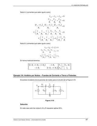 3.3. ANÁLISIS POR MALLAS
Antonio José Salazar Gómez – Universidad de los Andes 47
Nodo A: (corrientes que salen igual a cero)
( ) ( ) ( )
1
0
2421
412241
241
241
1111
0
111
0
0
0
R
V
R
V
RRR
V
R
V
R
V
R
V
RRR
V
R
VV
R
VV
R
VV
R
V
R
V
R
V
III
BA
CDB
A
BACADA
ABACAD
ABACAD
=⎟⎟
⎠
⎞
⎜⎜
⎝
⎛ −
+⎟⎟
⎠
⎞
⎜⎜
⎝
⎛
++
=−−−⎟⎟
⎠
⎞
⎜⎜
⎝
⎛
++
=
−
+
−
+
−
=++
=++
Nodo B: (corrientes que salen igual a cero)
( )
LBA
L
CBAB
LBCAB
I
RR
V
R
V
I
R
VV
R
VV
III
=⎟⎟
⎠
⎞
⎜⎜
⎝
⎛
++⎟⎟
⎠
⎞
⎜⎜
⎝
⎛ −
=−
−
+
−
=−++
522
52
111
0
0
En forma matricial tenemos:
( )
( ) ⎥
⎦
⎤
⎢
⎣
⎡
=⎥
⎦
⎤
⎢
⎣
⎡
⎥
⎦
⎤
⎢
⎣
⎡
+−
−++
L
O
B
A
I
RV
V
V
RRR
RRRR 1
522
2421 /
/1/1/1
/1/1/1/1
Ejemplo 3-8. Análisis por Nodos – Fuentes de Corriente a Tierra o Flotantes.
Encontrar el sistema de ecuaciones de nodos para el circuito de la Figura 3-10.
Figura 3-10
Solución
En este caso solo los nodos A, B y D requieren aplicar KCL.
 