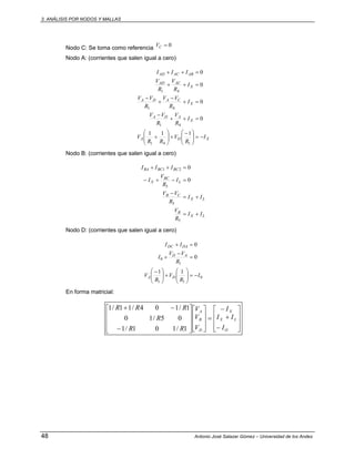 3. ANÁLISIS POR NODOS Y MALLAS
48 Antonio José Salazar Gómez – Universidad de los Andes
Nodo C: Se toma como referencia 0=CV
Nodo A: (corrientes que salen igual a cero)
XDA
X
ADA
X
CADA
X
ACAD
ABACAD
I
R
V
RR
V
I
R
V
R
VV
I
R
VV
R
VV
I
R
V
R
V
III
−=⎟⎟
⎠
⎞
⎜⎜
⎝
⎛ −
+⎟⎟
⎠
⎞
⎜⎜
⎝
⎛
+
=++
−
=+
−
+
−
=++
=++
141
41
41
41
111
0
0
0
0
Nodo B: (corrientes que salen igual a cero)
LX
B
LX
CB
L
BC
X
BCBCBA
II
R
V
II
R
VV
I
R
V
I
III
+=
+=
−
=−+−
=++
5
5
5
21
0
0
Nodo D: (corrientes que salen igual a cero)
0
11
1
0
11
0
0
I
R
V
R
V
R
VV
I
II
DA
AD
DADC
−=⎟⎟
⎠
⎞
⎜⎜
⎝
⎛
+⎟⎟
⎠
⎞
⎜⎜
⎝
⎛ −
=
−
+
=+
En forma matricial:
⎥
⎥
⎥
⎦
⎤
⎢
⎢
⎢
⎣
⎡
−
+
−
=
⎥
⎥
⎦
⎤
⎢
⎢
⎣
⎡
⎥
⎥
⎥
⎦
⎤
⎢
⎢
⎢
⎣
⎡
−
−+
O
LX
X
D
B
A
I
II
I
V
V
V
RR
R
RRR
1/101/1
05/10
1/104/11/1
 