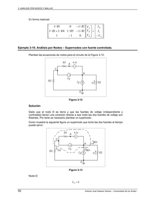 3. ANÁLISIS POR NODOS Y MALLAS
50 Antonio José Salazar Gómez – Universidad de los Andes
En forma matricial:
⎥
⎥
⎥
⎦
⎤
⎢
⎢
⎢
⎣
⎡
−
=
⎥
⎥
⎦
⎤
⎢
⎢
⎣
⎡
⎥
⎥
⎥
⎦
⎤
⎢
⎢
⎢
⎣
⎡
−
−+
−
X
L
O
D
B
A
V
I
I
V
V
V
RRRR
RR
011
1/15/14/11/1
1/101/1
Ejemplo 3-10. Análisis por Nodos – Supernodos con fuente controlada.
Plantear las ecuaciones de nodos para el circuito de la Figura 3-12.
Figura 3-12
Solución
Dado que el nodo D es tierra y que las fuentes de voltaje (independiente y
controlada) tienen una conexión directa a ese nodo las dos fuentes de voltaje son
flotantes. Por tanto es necesario plantear un supernodo.
Como muestra la siguiente figura un supernodo que tome las dos fuentes al tiempo
puede servir.
Figura 3-13
Nodo D:
0=DV
 