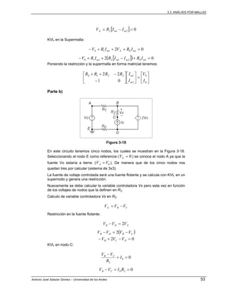 3.3. ANÁLISIS POR MALLAS
Antonio José Salazar Gómez – Universidad de los Andes 53
[ ] 0212 =−= mmX IIRV
KVL en la Supermalla:
02 10110 =+++− mXm IRVIRV
[ ]( ) 02 10212110 =+−++− mmmm IRIIRIRV
Poniendo la restricción y la supermalla en forma matricial tenemos:
⎥
⎦
⎤
⎢
⎣
⎡
=⎥
⎦
⎤
⎢
⎣
⎡
⎥
⎦
⎤
⎢
⎣
⎡
−
−++
0
0
2
12210
01
22
I
V
I
IRRRR
m
m
Parte b)
Figura 3-18
En este circuito tenemos cinco nodos, los cuales se muestran en la Figura 3-18.
Seleccionando el nodo E como referencia ( 0=EV ) se conoce el nodo A ya que la
fuente Vo estaría a tierra: ( 0VVA = ). De manera que de los cinco nodos nos
quedan tres por calcular (sistema de 3x3).
La fuente de voltaje controlada será una fuente flotante y se calcula con KVL en un
supernodo y genera una restricción.
Nuevamente se debe calcular la variable controladora Vx pero esta vez en función
de los voltajes de nodos que la definen en R2.
Calculo de variable controladora Vx en R2:
CBX VVV −=
Restricción en la fuente flotante:
XDB VVV 2=−
( )CBDB VVVV −=− 2
02 =−+− DCB VVV
KVL en nodo C:
00
2
=+
−
I
R
VV CB
020 =+− RIVV CB
 