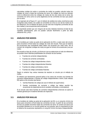 3. ANÁLISIS POR NODOS Y MALLAS
36 Antonio José Salazar Gómez – Universidad de los Andes
calculadas (voltaje de nodos o corrientes de malla) se pueden calcular todos los
voltajes de rama y todas las corrientes de rama: los voltajes de rama se calculan
como la diferencia entre los voltajes de nodos de los dos nodos de la rama; las
corrientes de rama como la suma algebraica de las corrientes de lazo que pasan
por la rama.
En el ejemplo de la Figura 3-1, por el método de análisis de nodos, tendríamos seis
incógnitas (seis nodos), los cuales se convierten en cinco si uno de los nodos es el
de referencia. Por el método de lazos con tan solo dos incógnitas (corrientes de las
dos mallas) y dos ecuaciones sería suficiente.
Es importante anotar que con ninguno de los dos métodos tenemos el total de las
variables directamente, pero se pueden calcular fácilmente a partir de ellas
utilizando KVL y KCL.
3.2. ANÁLISIS POR NODOS 
En el análisis por nodos se parte de la aplicación de KCL a cada nodo del circuito
para encontrar al final todos los voltajes de nodo del circuito. Para que el sistema
de ecuaciones sea consistente debe haber una ecuación por cada nodo. Así el
número de incógnitas (voltajes de nodo) es igual al número de ecuaciones (una por
nodo).
De acuerdo al tipo de circuito y la forma en que se seleccione el nodo de referencia
se pueden tener distintas posibilidades de conexión de las fuentes:
• Fuentes de corriente independientes
• Fuentes de corriente controladas
• Fuentes de voltaje independientes a tierra
• Fuentes de voltaje independientes flotantes
• Fuentes de voltaje controladas a tierra
• Fuentes de voltaje controladas flotantes
Según lo anterior hay varias maneras de resolver un circuito por el método de
nodos.
El método que llamaremos general aplica a los casos de circuitos con fuentes de
corriente independientes y fuentes de voltaje independientes a tierra. Este método
NO aplica a los circuitos que tienen:
1. fuentes flotantes de voltaje (se usa el método de supernodos)
2. fuentes controladas de corriente o voltaje (se deben escribir las
ecuaciones de dependencia de la variable controlada y controladora)
Si el circuito solo tiene fuentes de corriente independientes entonces se aplica el
método general por el sistema llamado de inspección.
3.3. ANÁLISIS POR MALLAS 
En el análisis de mallas se parte de la aplicación de KVL a un conjunto mínimo de
lazos para encontrar al final todas las corrientes de lazo. A partir de las corrientes
de lazo es posible encontrar todas las corrientes de rama. El número de lazos que
se pueden plantear en un circuito puede ser muy grande, pero lo importante es que
el sistema de ecuaciones represente un conjunto mínimo de lazos independientes.
 