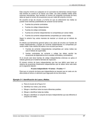 3.3. ANÁLISIS POR MALLAS
Antonio José Salazar Gómez – Universidad de los Andes 37
Este conjunto mínimo es cualquiera en el cual todos los elementos (ramas) hayan
sido tenidos en cuenta en al menos una malla. Las otras posibles mallas serán
entonces redundantes. Aquí también el número de incógnitas (corrientes de lazo)
debe ser igual al número de ecuaciones (una por malla del conjunto mínimo).
De acuerdo al tipo de circuito y la forma en que se seleccionen las mallas se
pueden tener distintas posibilidades de conexión de las fuentes:
• Fuentes de corriente controladas
• Fuentes de voltaje independientes
• Fuentes de voltaje controladas
• Fuentes de corriente independientes no compartidas por varias mallas
• Fuentes de corriente independientes compartidas por varias mallas
Según lo anterior hay varias maneras de resolver un circuito por el método de
mallas.
El método que llamaremos general aplica a los casos de circuitos con fuentes de
voltaje independientes y fuentes de corriente independientes no compartidas por
varias mallas. Este método NO aplica a los circuitos que tienen:
1. Fuentes de corriente independientes compartidas por varias mallas (se
usa el método de supermalla)
2. fuentes controladas de corriente o voltaje (se deben escribir las
ecuaciones de dependencia de la variable controlada y controladora)
Si el circuito solo tiene fuentes de voltaje independientes entonces se aplica el
método general por el sistema llamado de inspección.
El número mínimo de lazos independientes que hay que definir para tener un
sistema de ecuaciones linealmente independientes que se deben tener está dado
por la siguiente relación:
# Lazos independiente = # ramas – # nodos + 1
Para que un conjunto de lazos sea independiente se requiere que en cada uno de
ellos exista al menos un elemento que haga parte de los otros lazos.
Ejemplo 3-1. Identificación de Lazos y Mallas.
a. Para el circuito de la Figura 3-2:
b. Identificar los nodos y las ramas.
c. Dibujar o identificar todos los lazos diferentes posibles.
d. Dibujar o identificar todas las mallas.
e. Dibujar o identificar un conjunto de lazos independientes que sea diferente al
conjunto de mallas.
 