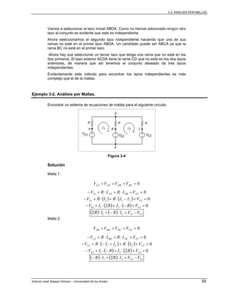3.3. ANÁLISIS POR MALLAS
Antonio José Salazar Gómez – Universidad de los Andes 39
Vamos a seleccionar el lazo inicial ABDA. Como no hemos adicionado ningún otro
lazo al conjunto es evidente que este es independiente.
Ahora seleccionamos el segundo lazo independiente haciendo que una de sus
ramas no esté en el primer lazo ABDA. Un candidato puede ser ABCA ya que la
rama BC no está en el primer lazo.
Ahora hay que seleccionar un tercer lazo que tenga una rama que no esté en los
dos primeros. El lazo exterior ACDA tiene la rama CD que no está en los dos lazos
anteriores, de manera que así tenemos el conjunto deseado de tres lazos
independientes.
Evidentemente este método para encontrar los lazos independientes es más
complejo que el de la mallas.
Ejemplo 3-2. Análisis por Mallas.
Encontrar un sistema de ecuaciones de mallas para el siguiente circuito.
Figura 3-4
Solución
Malla 1:
0=+++ BEDBADEA VVVV
021 =+⋅+⋅+− SDBADS VIRIRV
( ) ( ) 022111 =+−⋅+⋅+− SS VIIRIRV
( ) ( ) 02 2211 =+−⋅+⋅+− SS VRIRIV
( ) ( ) 21212 SS VVIRIR −=⋅−+⋅
Malla 2:
0=+++ CEDCBDEB VVVV
032 =+⋅+⋅+− SDCBDS VIRIRV
( ) ( ) 032212 =+⋅++−⋅+− SS VIRIIRV
( ) ( ) 02 3212 =+⋅+−⋅+− SS VRIRIV
( ) ( ) 3221 2 SS VVIRIR −=⋅+⋅−
 