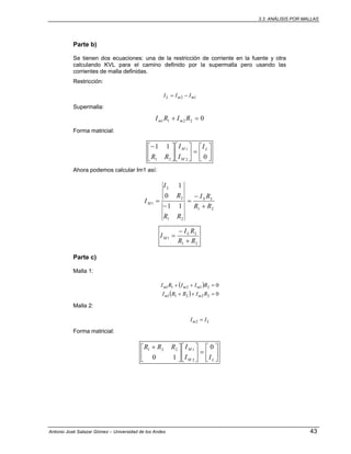 3.3. ANÁLISIS POR MALLAS
Antonio José Salazar Gómez – Universidad de los Andes 43
Parte b)
Se tienen dos ecuaciones: una de la restricción de corriente en la fuente y otra
calculando KVL para el camino definido por la supermalla pero usando las
corrientes de malla definidas.
Restricción:
12 mmL III −=
Supermalla:
02211 =+ RIRI mm
Forma matricial:
⎥
⎦
⎤
⎢
⎣
⎡
=⎥
⎦
⎤
⎢
⎣
⎡
⎥
⎦
⎤
⎢
⎣
⎡−
0
11
2
1
21
L
M
M I
I
I
RR
Ahora podemos calcular Im1 así:
21
21
2
1
11
0
1
RR
RI
RR
R
I
I LS
L
M
+
−
=
−
=
21
2
1
RR
RI
I L
M
+
−
=
Parte c)
Malla 1:
( )
( ) 0
0
22211
21211
=++
=++
RIRRI
RIIRI
mm
mmm
Malla 2:
Lm II =2
Forma matricial:
⎥
⎦
⎤
⎢
⎣
⎡
=⎥
⎦
⎤
⎢
⎣
⎡
⎥
⎦
⎤
⎢
⎣
⎡ +
LM
M
II
IRRR 0
10 2
1221
 