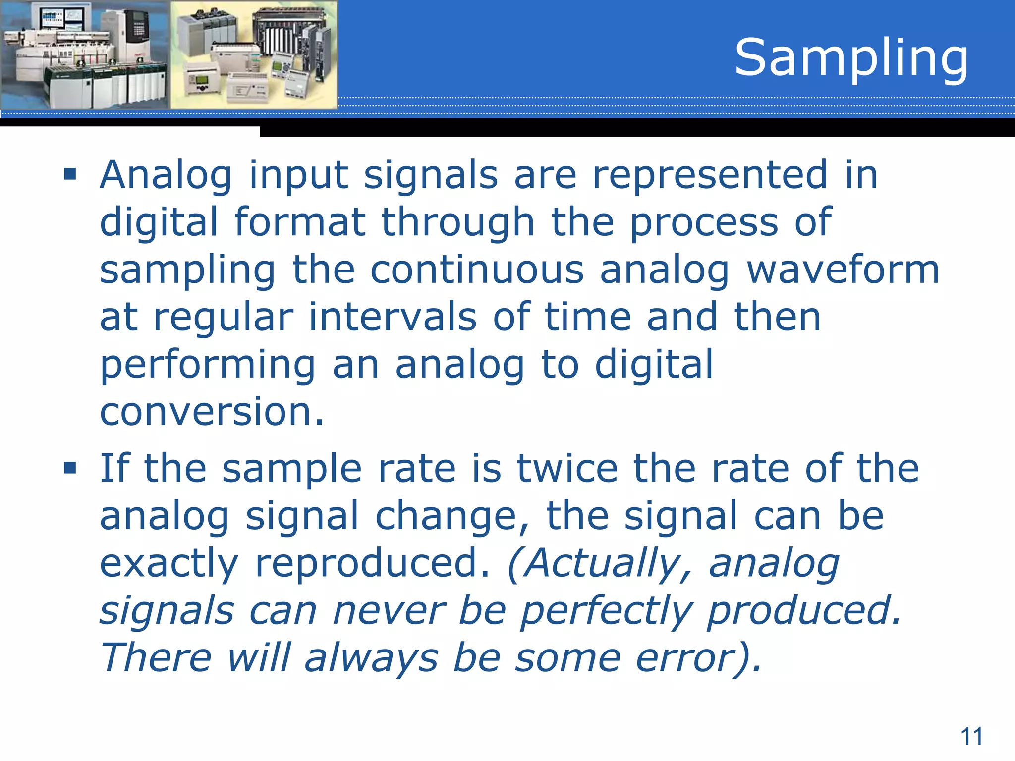 11
 Analog input signals are represented in
digital format through the process of
sampling the continuous analog waveform
at regular intervals of time and then
performing an analog to digital
conversion.
 If the sample rate is twice the rate of the
analog signal change, the signal can be
exactly reproduced. (Actually, analog
signals can never be perfectly produced.
There will always be some error).
Sampling
 