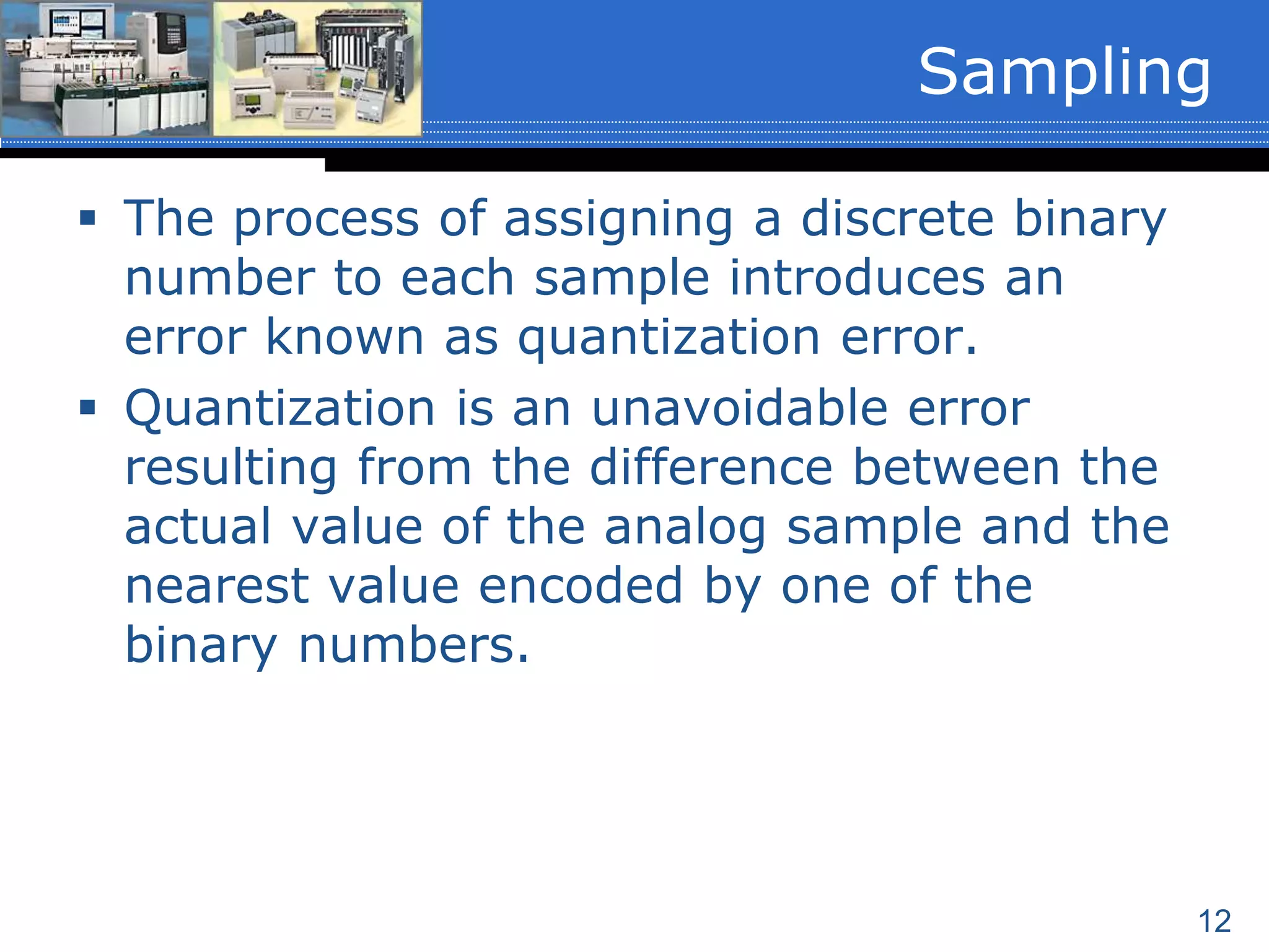12
 The process of assigning a discrete binary
number to each sample introduces an
error known as quantization error.
 Quantization is an unavoidable error
resulting from the difference between the
actual value of the analog sample and the
nearest value encoded by one of the
binary numbers.
Sampling
 