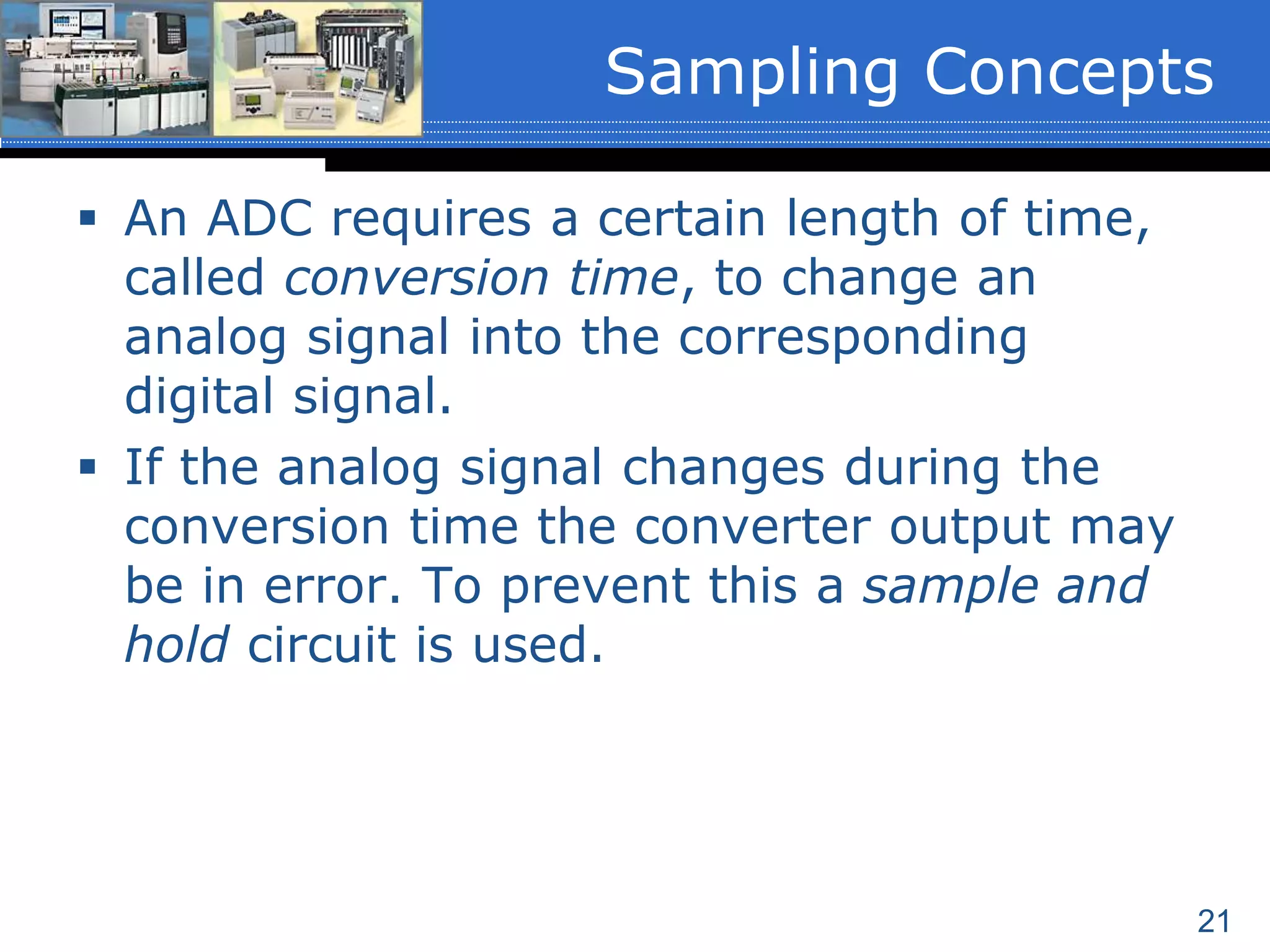 21
 An ADC requires a certain length of time,
called conversion time, to change an
analog signal into the corresponding
digital signal.
 If the analog signal changes during the
conversion time the converter output may
be in error. To prevent this a sample and
hold circuit is used.
Sampling Concepts
 