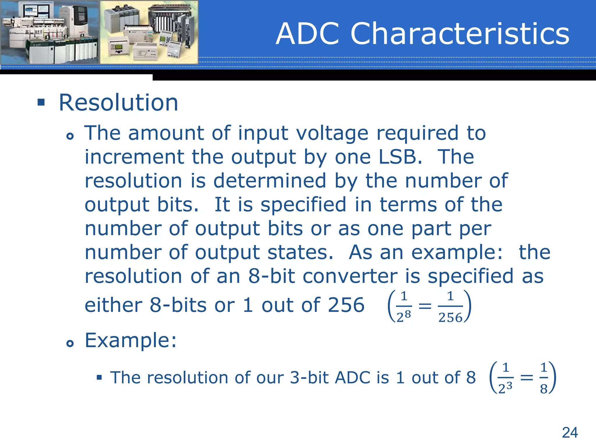 24
 Resolution
 The amount of input voltage required to
increment the output by one LSB. The
resolution is determined by the number of
output bits. It is specified in terms of the
number of output bits or as one part per
number of output states. As an example: the
resolution of an 8-bit converter is specified as
either 8-bits or 1 out of 256
1
28 =
1
256
 Example:
 The resolution of our 3-bit ADC is 1 out of 8
1
23 =
1
8
ADC Characteristics
 