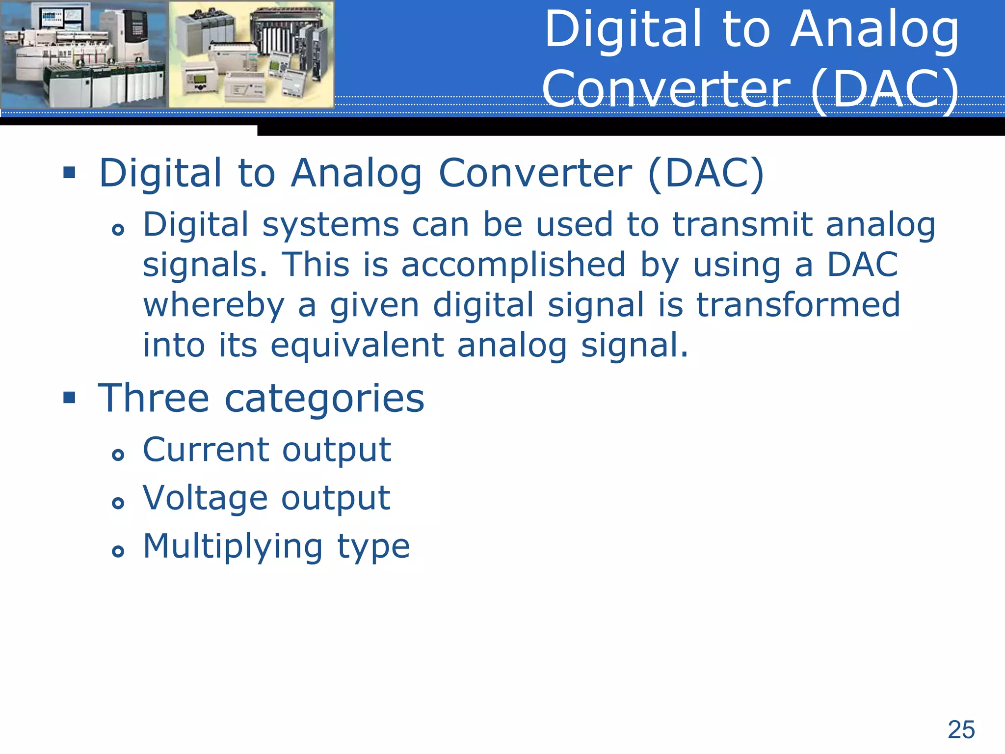 25
 Digital to Analog Converter (DAC)
 Digital systems can be used to transmit analog
signals. This is accomplished by using a DAC
whereby a given digital signal is transformed
into its equivalent analog signal.
 Three categories
 Current output
 Voltage output
 Multiplying type
Digital to Analog
Converter (DAC)
 