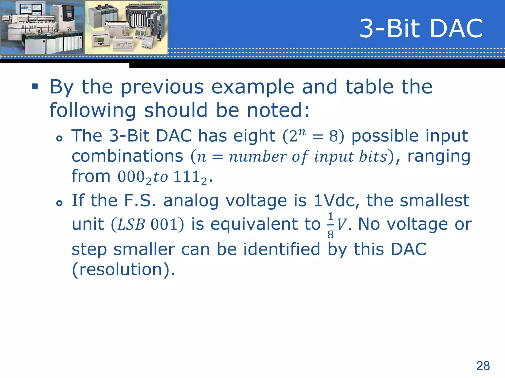 28
 By the previous example and table the
following should be noted:
 The 3-Bit DAC has eight 2 𝑛 = 8 possible input
combinations 𝑛 = 𝑛𝑢𝑚𝑏𝑒𝑟 𝑜𝑓 𝑖𝑛𝑝𝑢𝑡 𝑏𝑖𝑡𝑠 , ranging
from 0002 𝑡𝑜 1112.
 If the F.S. analog voltage is 1Vdc, the smallest
unit 𝐿𝑆𝐵 001 is equivalent to
1
8
𝑉. No voltage or
step smaller can be identified by this DAC
(resolution).
3-Bit DAC
 