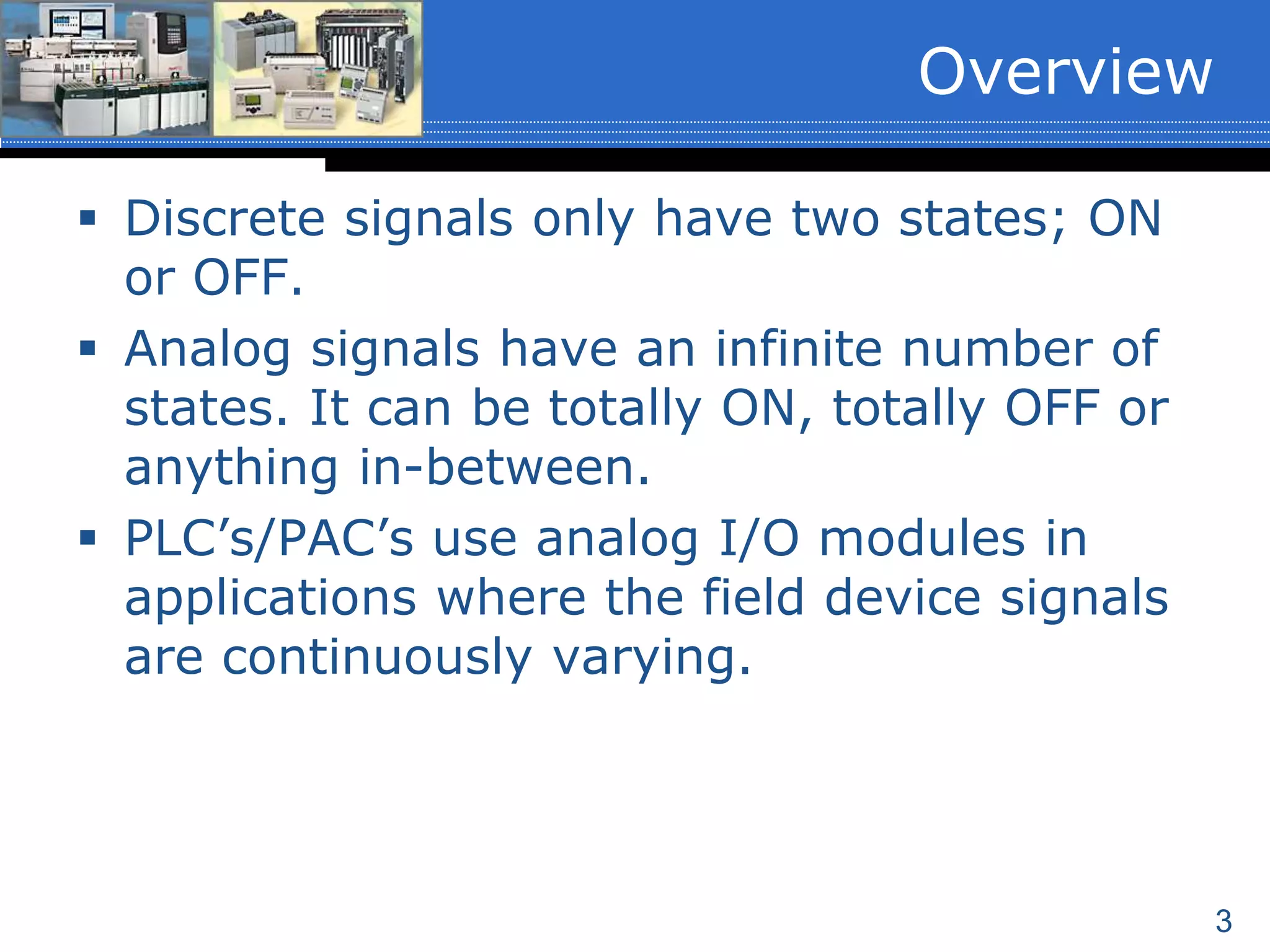 3
 Discrete signals only have two states; ON
or OFF.
 Analog signals have an infinite number of
states. It can be totally ON, totally OFF or
anything in-between.
 PLC’s/PAC’s use analog I/O modules in
applications where the field device signals
are continuously varying.
Overview
 