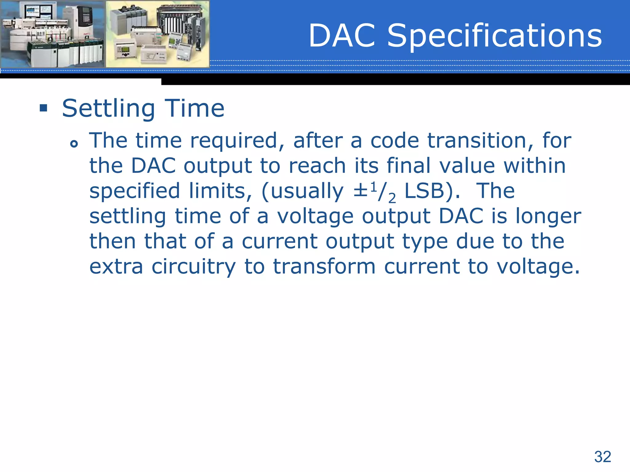 32
 Settling Time
 The time required, after a code transition, for
the DAC output to reach its final value within
specified limits, (usually ±1/2 LSB). The
settling time of a voltage output DAC is longer
then that of a current output type due to the
extra circuitry to transform current to voltage.
DAC Specifications
 