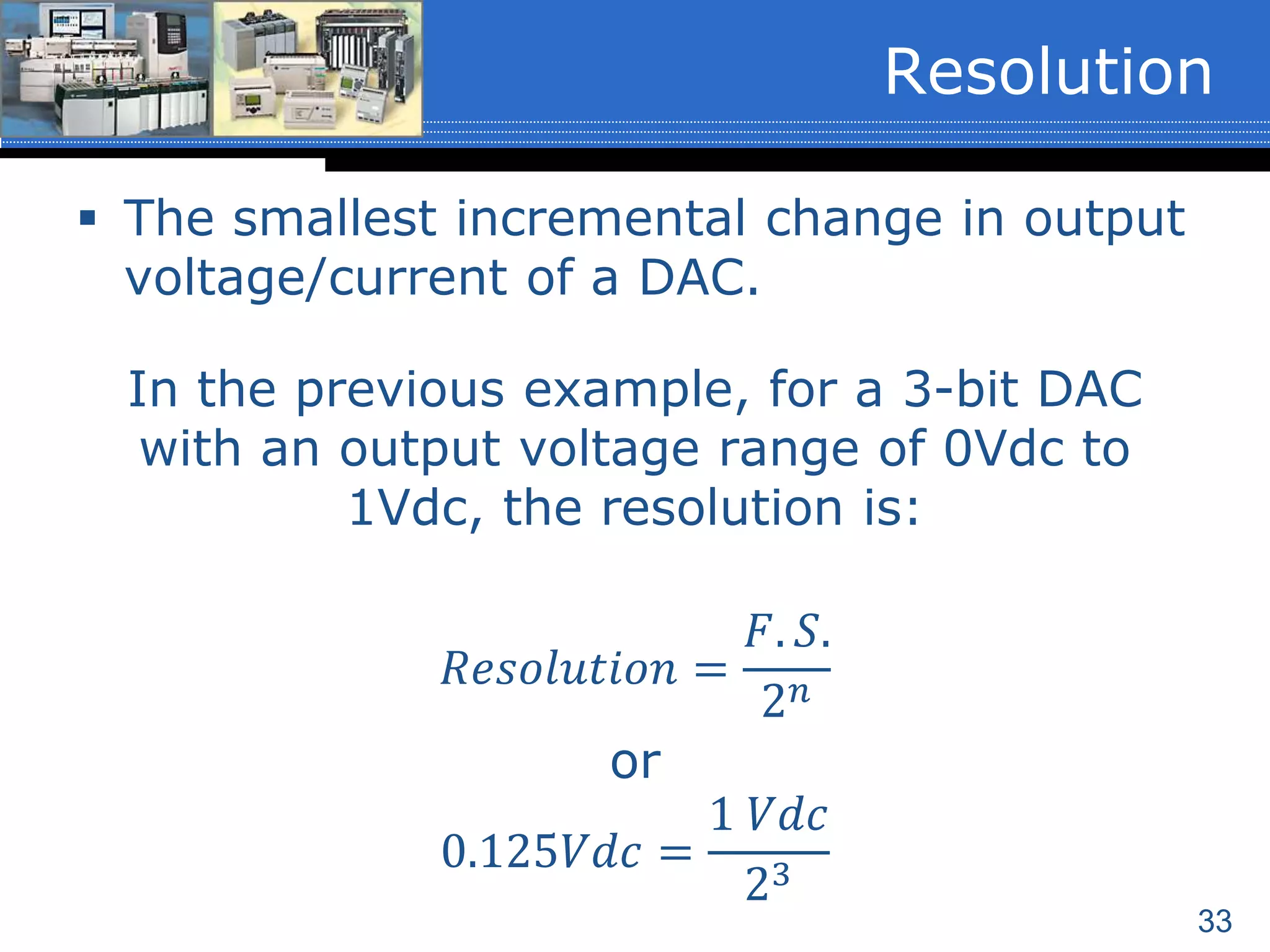 33
 The smallest incremental change in output
voltage/current of a DAC.
In the previous example, for a 3-bit DAC
with an output voltage range of 0Vdc to
1Vdc, the resolution is:
𝑅𝑒𝑠𝑜𝑙𝑢𝑡𝑖𝑜𝑛 =
𝐹. 𝑆.
2 𝑛
or
0.125𝑉𝑑𝑐 =
1 𝑉𝑑𝑐
23
Resolution
 