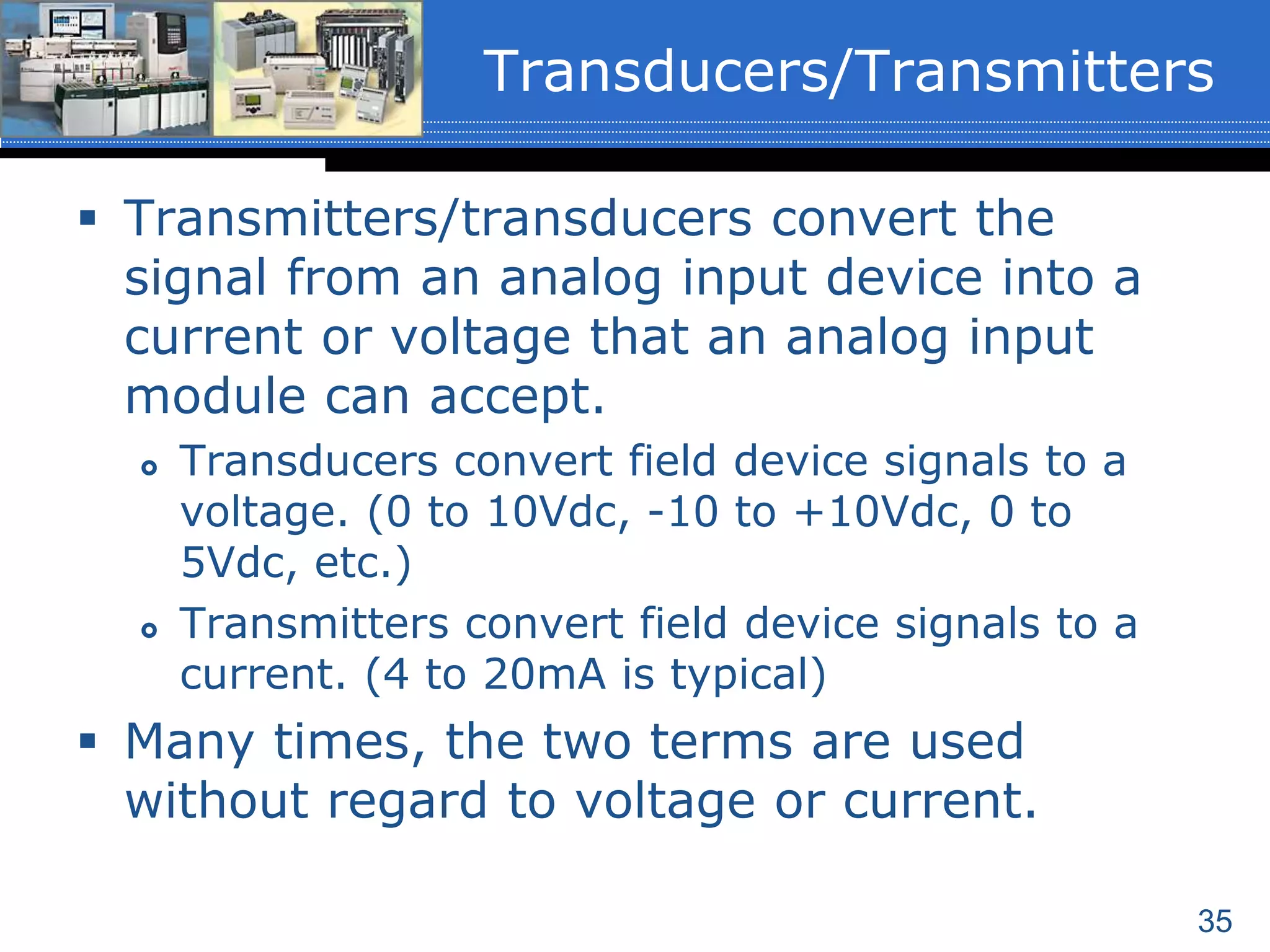 35
 Transmitters/transducers convert the
signal from an analog input device into a
current or voltage that an analog input
module can accept.
 Transducers convert field device signals to a
voltage. (0 to 10Vdc, -10 to +10Vdc, 0 to
5Vdc, etc.)
 Transmitters convert field device signals to a
current. (4 to 20mA is typical)
 Many times, the two terms are used
without regard to voltage or current.
Transducers/Transmitters
 