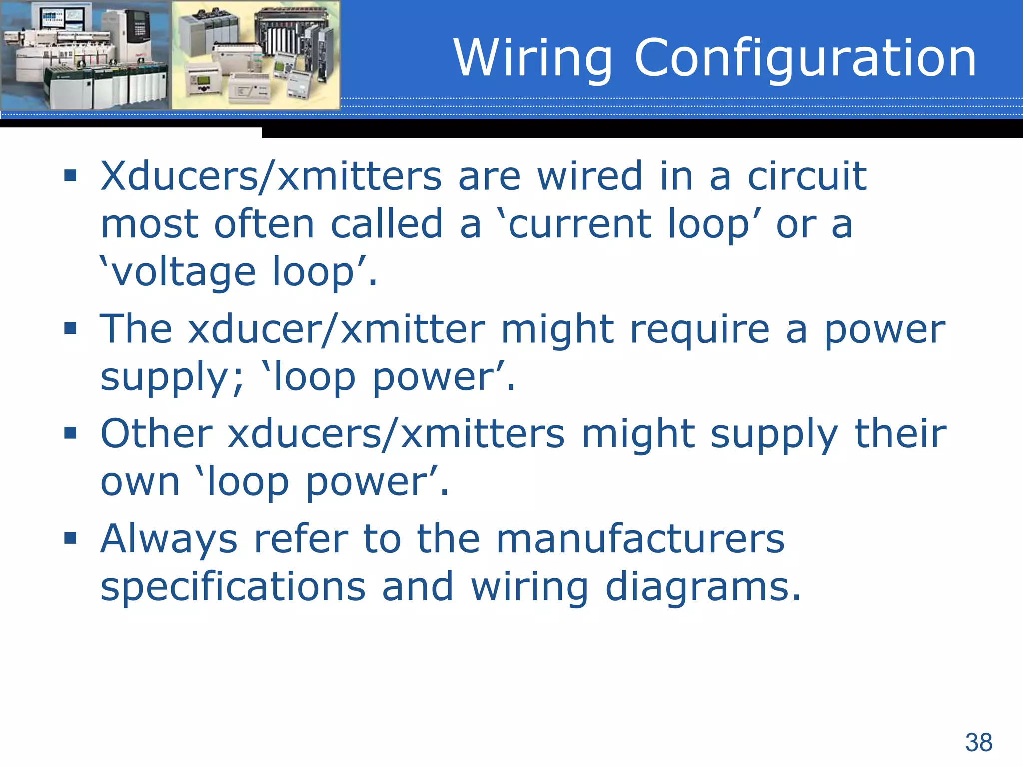 38
 Xducers/xmitters are wired in a circuit
most often called a ‘current loop’ or a
‘voltage loop’.
 The xducer/xmitter might require a power
supply; ‘loop power’.
 Other xducers/xmitters might supply their
own ‘loop power’.
 Always refer to the manufacturers
specifications and wiring diagrams.
Wiring Configuration
 