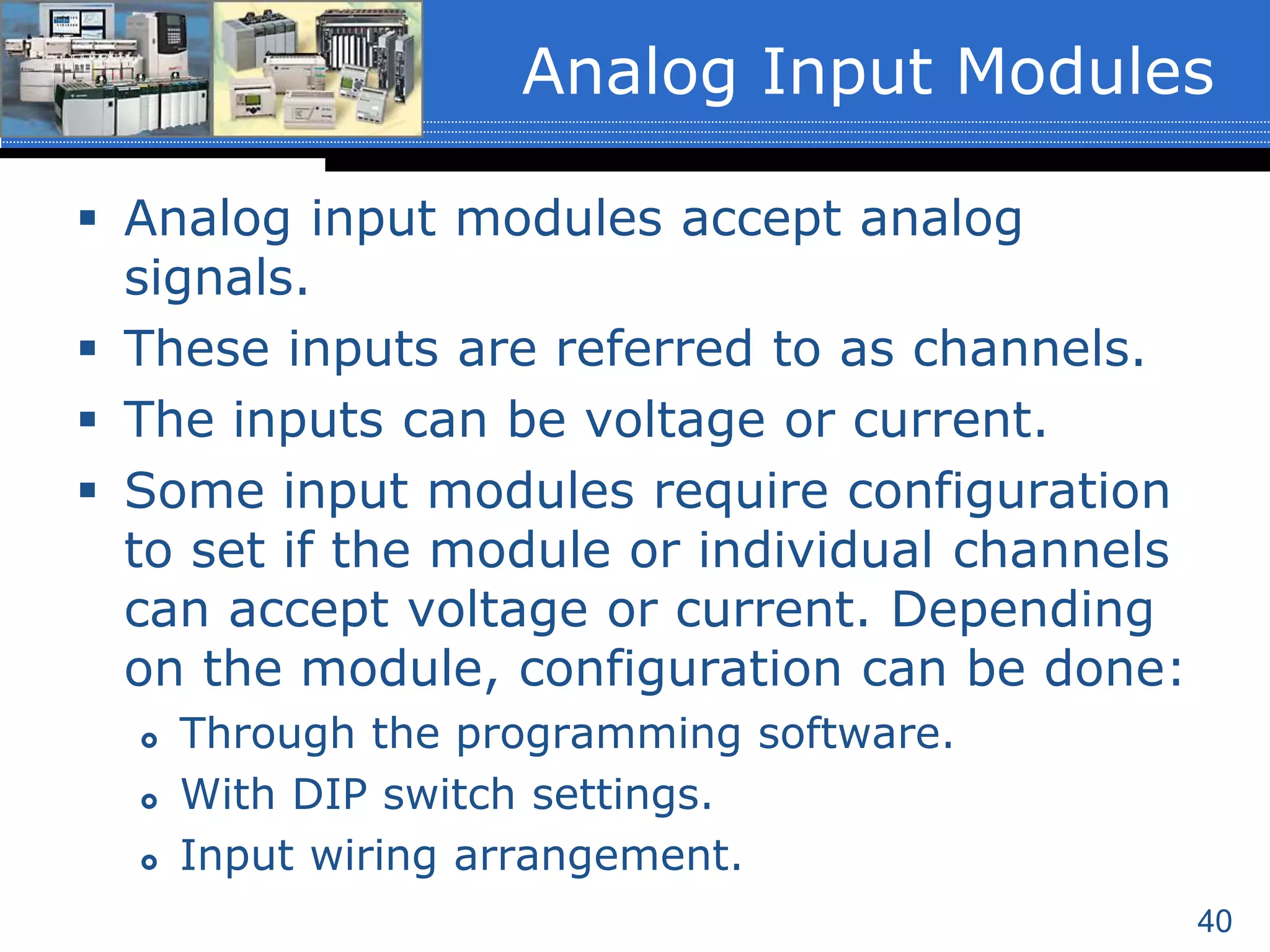 40
 Analog input modules accept analog
signals.
 These inputs are referred to as channels.
 The inputs can be voltage or current.
 Some input modules require configuration
to set if the module or individual channels
can accept voltage or current. Depending
on the module, configuration can be done:
 Through the programming software.
 With DIP switch settings.
 Input wiring arrangement.
Analog Input Modules
 