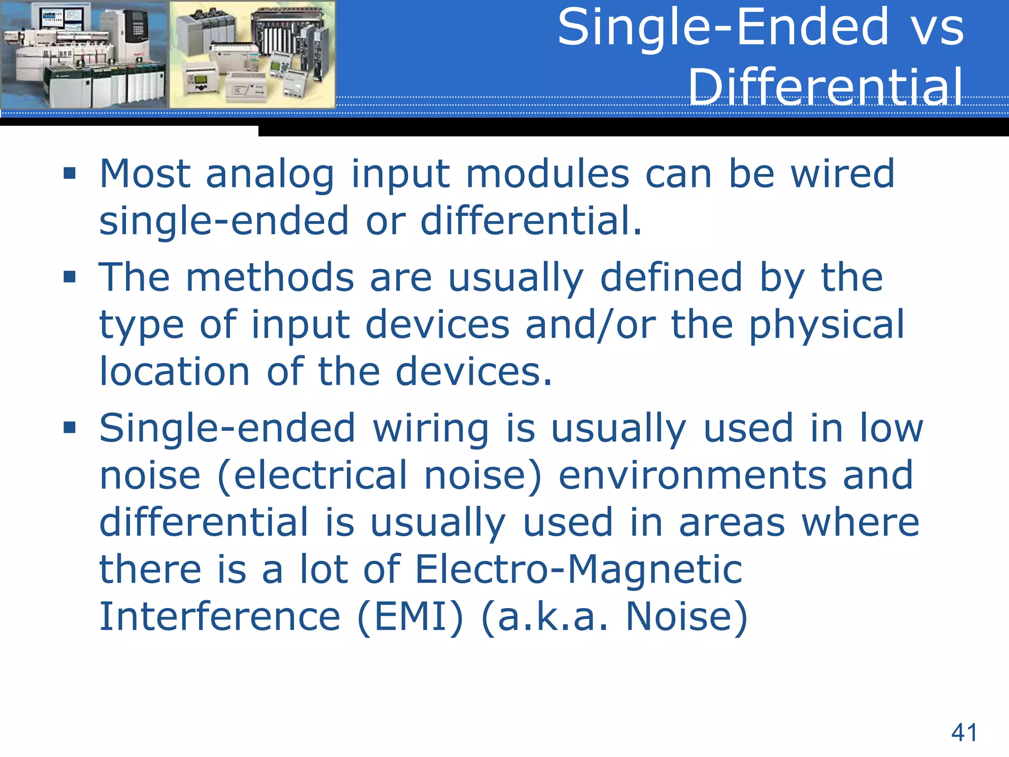 41
 Most analog input modules can be wired
single-ended or differential.
 The methods are usually defined by the
type of input devices and/or the physical
location of the devices.
 Single-ended wiring is usually used in low
noise (electrical noise) environments and
differential is usually used in areas where
there is a lot of Electro-Magnetic
Interference (EMI) (a.k.a. Noise)
Single-Ended vs
Differential
 