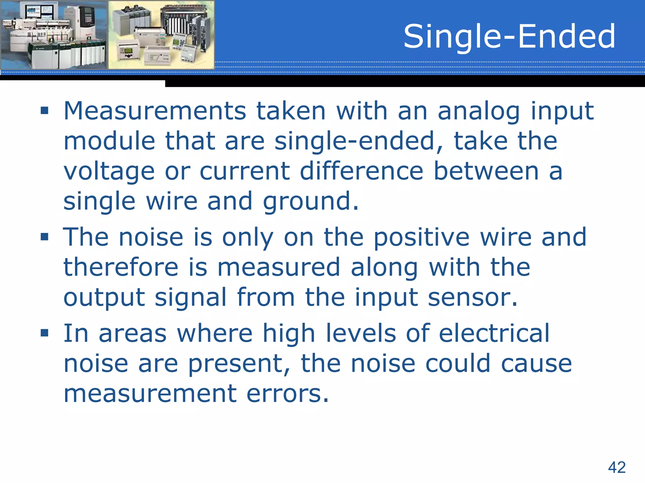 42
 Measurements taken with an analog input
module that are single-ended, take the
voltage or current difference between a
single wire and ground.
 The noise is only on the positive wire and
therefore is measured along with the
output signal from the input sensor.
 In areas where high levels of electrical
noise are present, the noise could cause
measurement errors.
Single-Ended
 