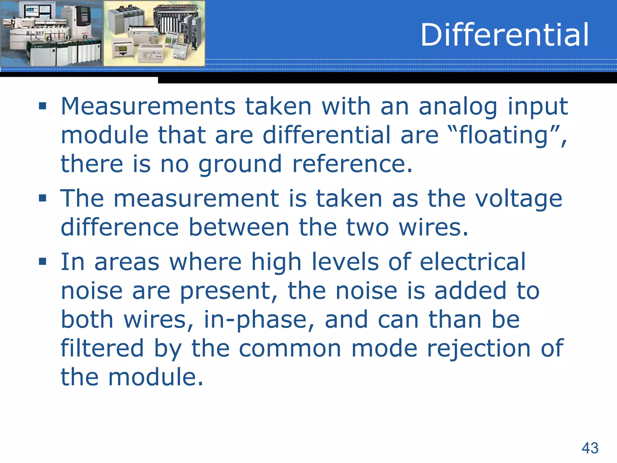 43
 Measurements taken with an analog input
module that are differential are “floating”,
there is no ground reference.
 The measurement is taken as the voltage
difference between the two wires.
 In areas where high levels of electrical
noise are present, the noise is added to
both wires, in-phase, and can than be
filtered by the common mode rejection of
the module.
Differential
 