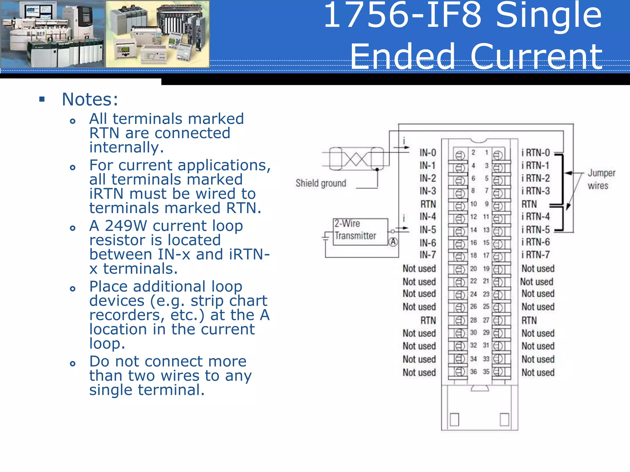1756-IF8 Single
Ended Current
 Notes:
 All terminals marked
RTN are connected
internally.
 For current applications,
all terminals marked
iRTN must be wired to
terminals marked RTN.
 A 249W current loop
resistor is located
between IN-x and iRTN-
x terminals.
 Place additional loop
devices (e.g. strip chart
recorders, etc.) at the A
location in the current
loop.
 Do not connect more
than two wires to any
single terminal.
 