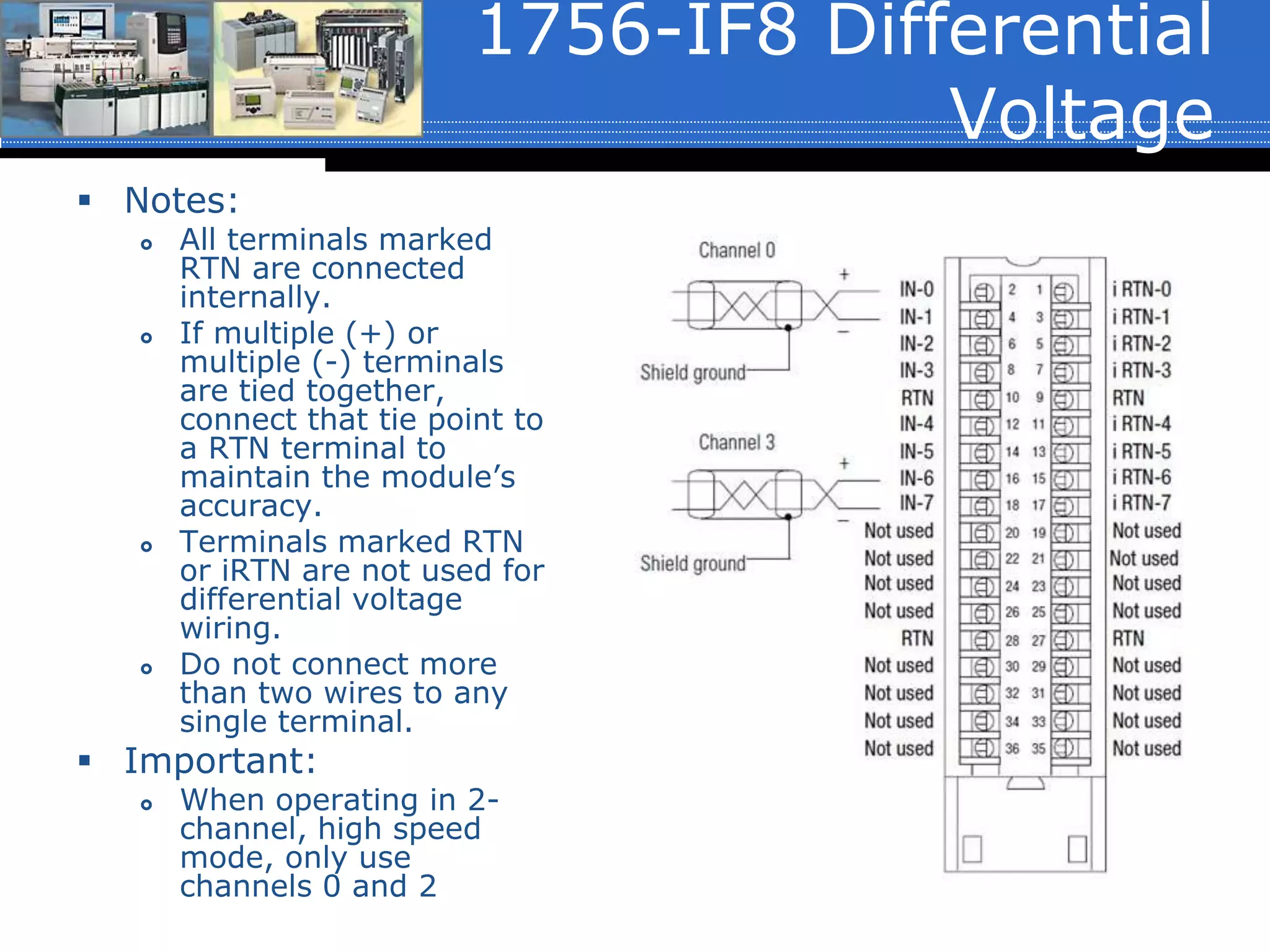 1756-IF8 Differential
Voltage
 Notes:
 All terminals marked
RTN are connected
internally.
 If multiple (+) or
multiple (-) terminals
are tied together,
connect that tie point to
a RTN terminal to
maintain the module’s
accuracy.
 Terminals marked RTN
or iRTN are not used for
differential voltage
wiring.
 Do not connect more
than two wires to any
single terminal.
 Important:
 When operating in 2-
channel, high speed
mode, only use
channels 0 and 2
 