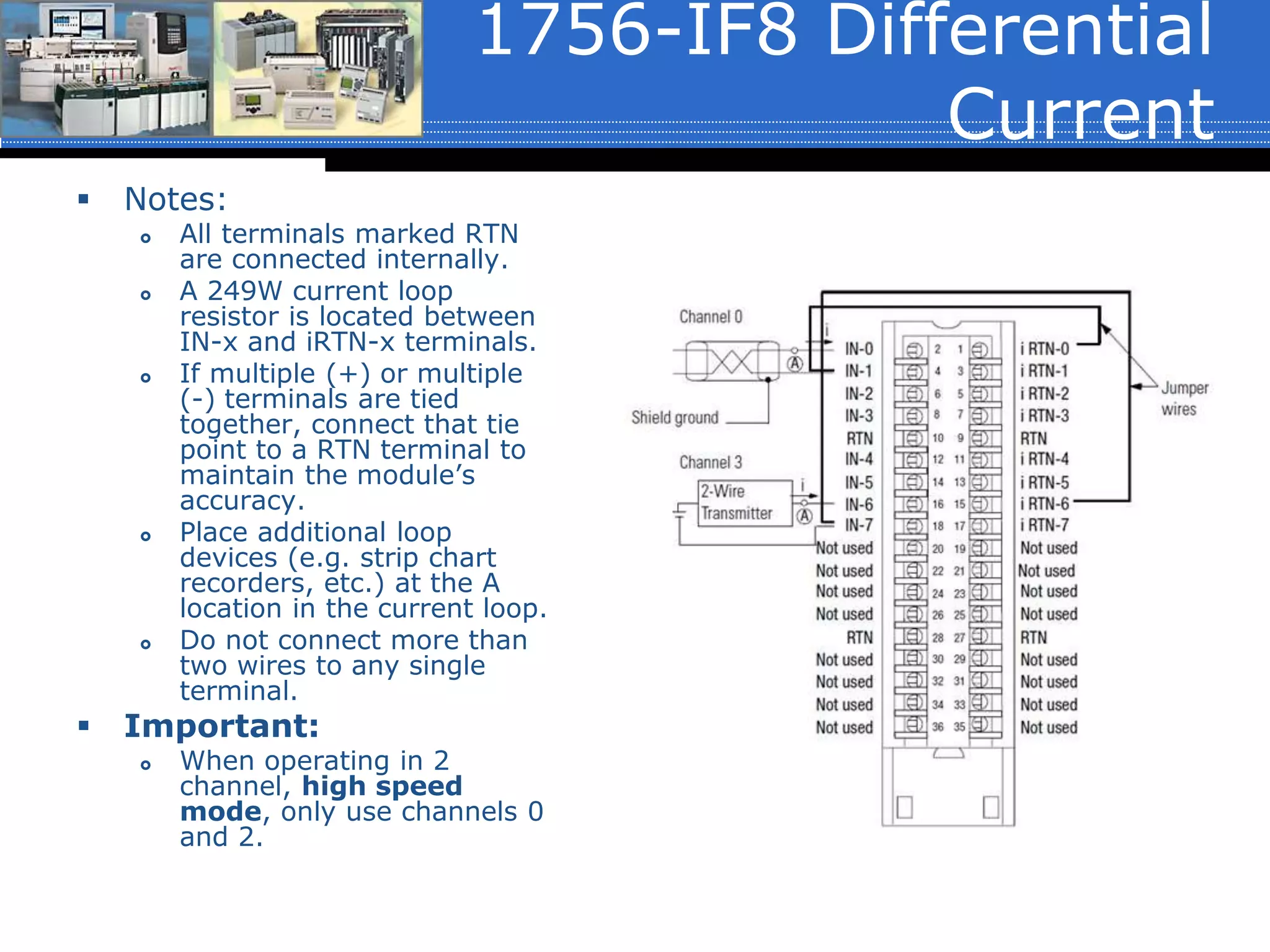 1756-IF8 Differential
Current
 Notes:
 All terminals marked RTN
are connected internally.
 A 249W current loop
resistor is located between
IN-x and iRTN-x terminals.
 If multiple (+) or multiple
(-) terminals are tied
together, connect that tie
point to a RTN terminal to
maintain the module’s
accuracy.
 Place additional loop
devices (e.g. strip chart
recorders, etc.) at the A
location in the current loop.
 Do not connect more than
two wires to any single
terminal.
 Important:
 When operating in 2
channel, high speed
mode, only use channels 0
and 2.
 