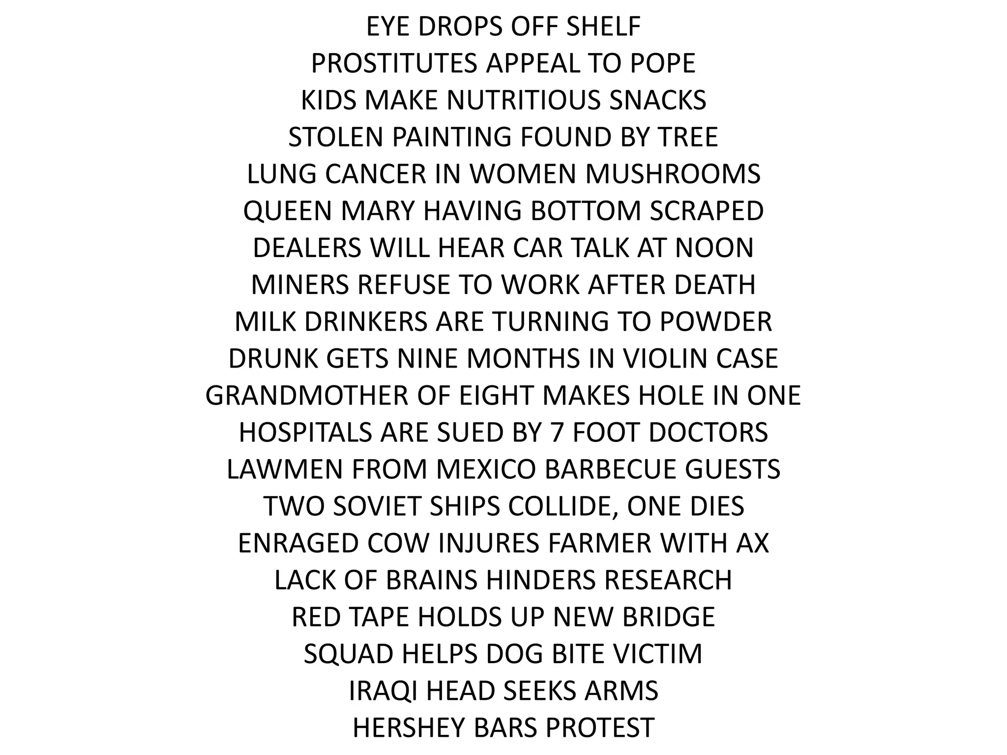 EYE DROPS OFF SHELF
PROSTITUTES APPEAL TO POPE
KIDS MAKE NUTRITIOUS SNACKS
STOLEN PAINTING FOUND BY TREE
LUNG CANCER IN WOMEN MUSHROOMS
QUEEN MARY HAVING BOTTOM SCRAPED
DEALERS WILL HEAR CAR TALK AT NOON
MINERS REFUSE TO WORK AFTER DEATH
MILK DRINKERS ARE TURNING TO POWDER
DRUNK GETS NINE MONTHS IN VIOLIN CASE
GRANDMOTHER OF EIGHT MAKES HOLE IN ONE
HOSPITALS ARE SUED BY 7 FOOT DOCTORS
LAWMEN FROM MEXICO BARBECUE GUESTS
TWO SOVIET SHIPS COLLIDE, ONE DIES
ENRAGED COW INJURES FARMER WITH AX
LACK OF BRAINS HINDERS RESEARCH
RED TAPE HOLDS UP NEW BRIDGE
SQUAD HELPS DOG BITE VICTIM
IRAQI HEAD SEEKS ARMS
HERSHEY BARS PROTEST
 