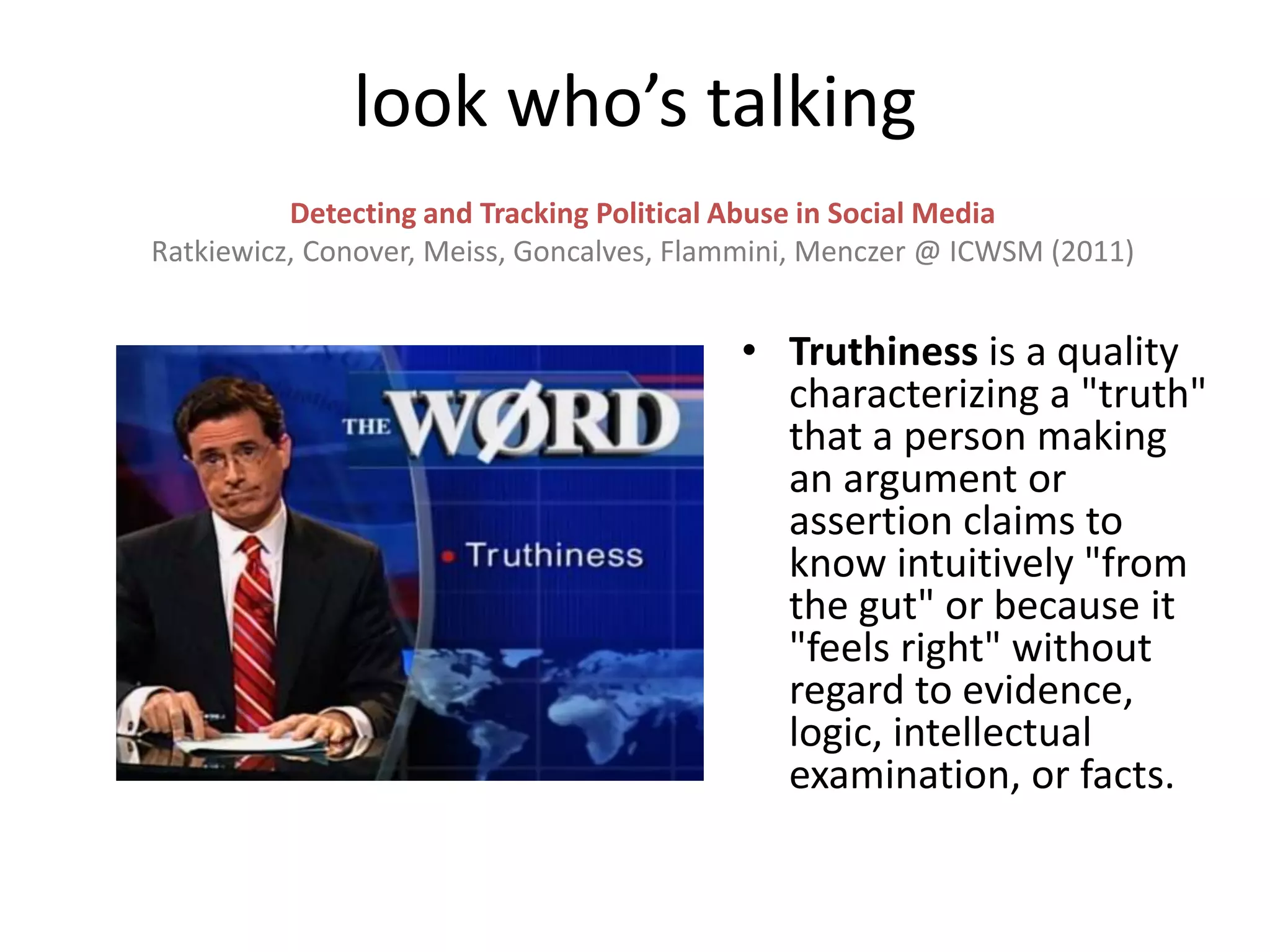 • Truthiness is a quality
characterizing a "truth"
that a person making
an argument or
assertion claims to
know intuitively "from
the gut" or because it
"feels right" without
regard to evidence,
logic, intellectual
examination, or facts.
Detecting and Tracking Political Abuse in Social Media
Ratkiewicz, Conover, Meiss, Goncalves, Flammini, Menczer @ ICWSM (2011)
look who’s talking
 