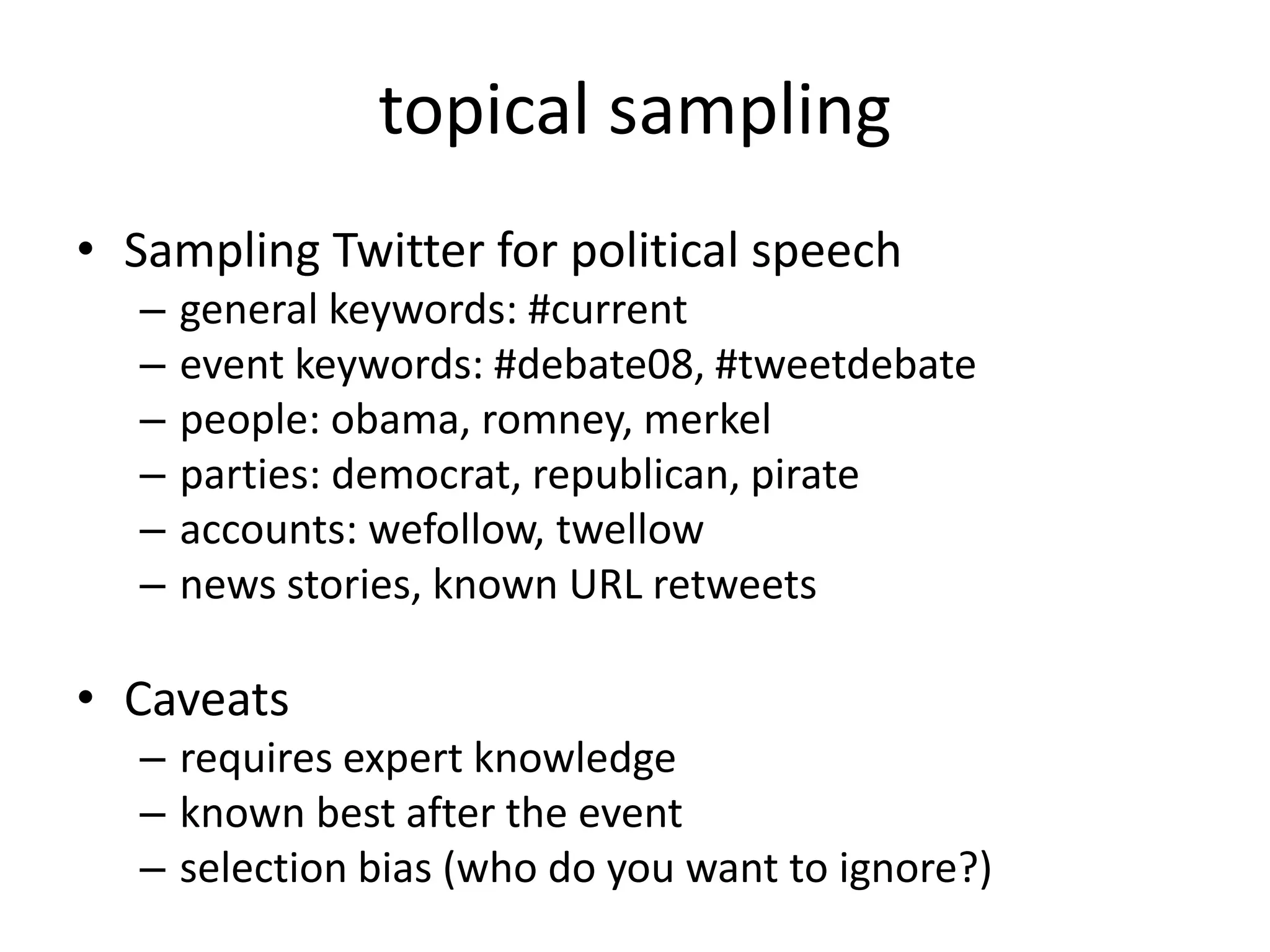 • Sampling Twitter for political speech
– general keywords: #current
– event keywords: #debate08, #tweetdebate
– people: obama, romney, merkel
– parties: democrat, republican, pirate
– accounts: wefollow, twellow
– news stories, known URL retweets
• Caveats
– requires expert knowledge
– known best after the event
– selection bias (who do you want to ignore?)
topical sampling
 