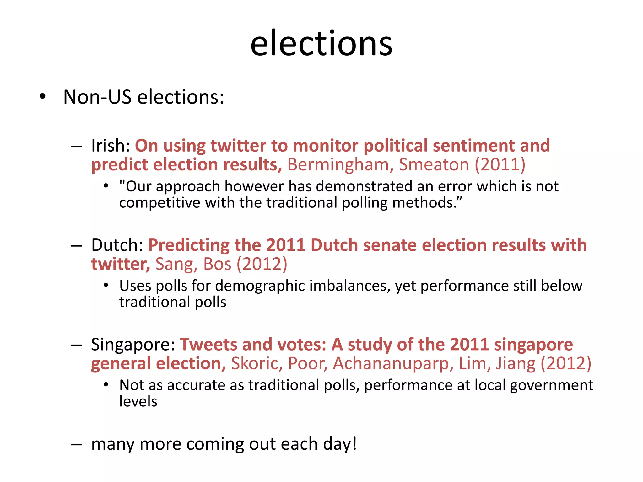 • Non-US elections:
– Irish: On using twitter to monitor political sentiment and
predict election results, Bermingham, Smeaton (2011)
• "Our approach however has demonstrated an error which is not
competitive with the traditional polling methods.”
– Dutch: Predicting the 2011 Dutch senate election results with
twitter, Sang, Bos (2012)
• Uses polls for demographic imbalances, yet performance still below
traditional polls
– Singapore: Tweets and votes: A study of the 2011 singapore
general election, Skoric, Poor, Achananuparp, Lim, Jiang (2012)
• Not as accurate as traditional polls, performance at local government
levels
– many more coming out each day!
elections
 