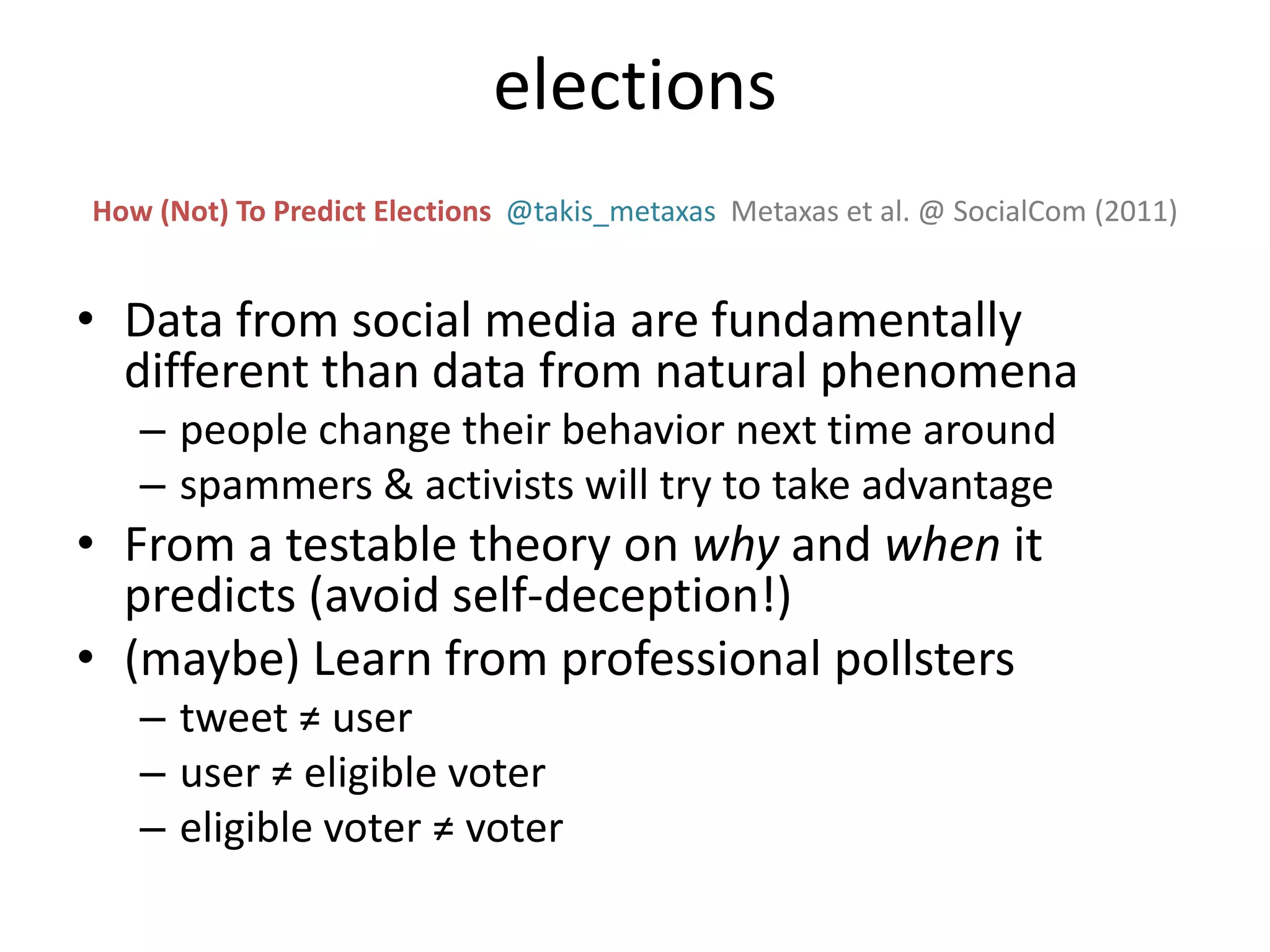 • Data from social media are fundamentally
different than data from natural phenomena
– people change their behavior next time around
– spammers & activists will try to take advantage
• From a testable theory on why and when it
predicts (avoid self-deception!)
• (maybe) Learn from professional pollsters
– tweet ≠ user
– user ≠ eligible voter
– eligible voter ≠ voter
How (Not) To Predict Elections @takis_metaxas Metaxas et al. @ SocialCom (2011)
elections
 