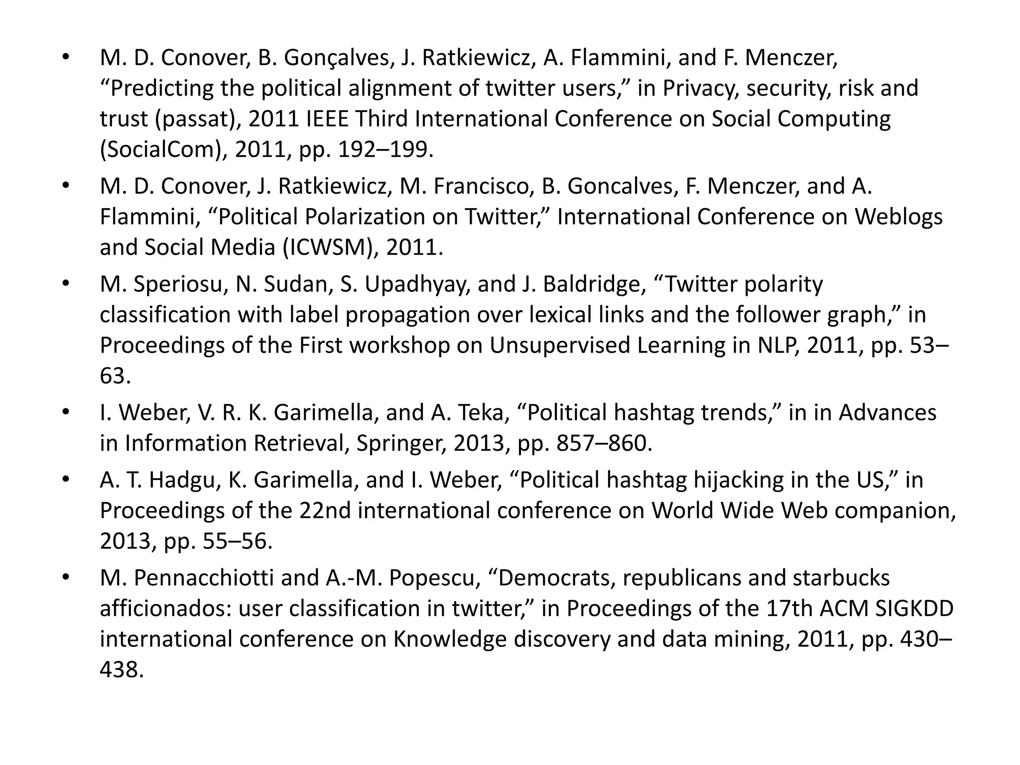 • M. D. Conover, B. Gonçalves, J. Ratkiewicz, A. Flammini, and F. Menczer,
“Predicting the political alignment of twitter users,” in Privacy, security, risk and
trust (passat), 2011 IEEE Third International Conference on Social Computing
(SocialCom), 2011, pp. 192–199.
• M. D. Conover, J. Ratkiewicz, M. Francisco, B. Goncalves, F. Menczer, and A.
Flammini, “Political Polarization on Twitter,” International Conference on Weblogs
and Social Media (ICWSM), 2011.
• M. Speriosu, N. Sudan, S. Upadhyay, and J. Baldridge, “Twitter polarity
classification with label propagation over lexical links and the follower graph,” in
Proceedings of the First workshop on Unsupervised Learning in NLP, 2011, pp. 53–
63.
• I. Weber, V. R. K. Garimella, and A. Teka, “Political hashtag trends,” in in Advances
in Information Retrieval, Springer, 2013, pp. 857–860.
• A. T. Hadgu, K. Garimella, and I. Weber, “Political hashtag hijacking in the US,” in
Proceedings of the 22nd international conference on World Wide Web companion,
2013, pp. 55–56.
• M. Pennacchiotti and A.-M. Popescu, “Democrats, republicans and starbucks
afficionados: user classification in twitter,” in Proceedings of the 17th ACM SIGKDD
international conference on Knowledge discovery and data mining, 2011, pp. 430–
438.
 