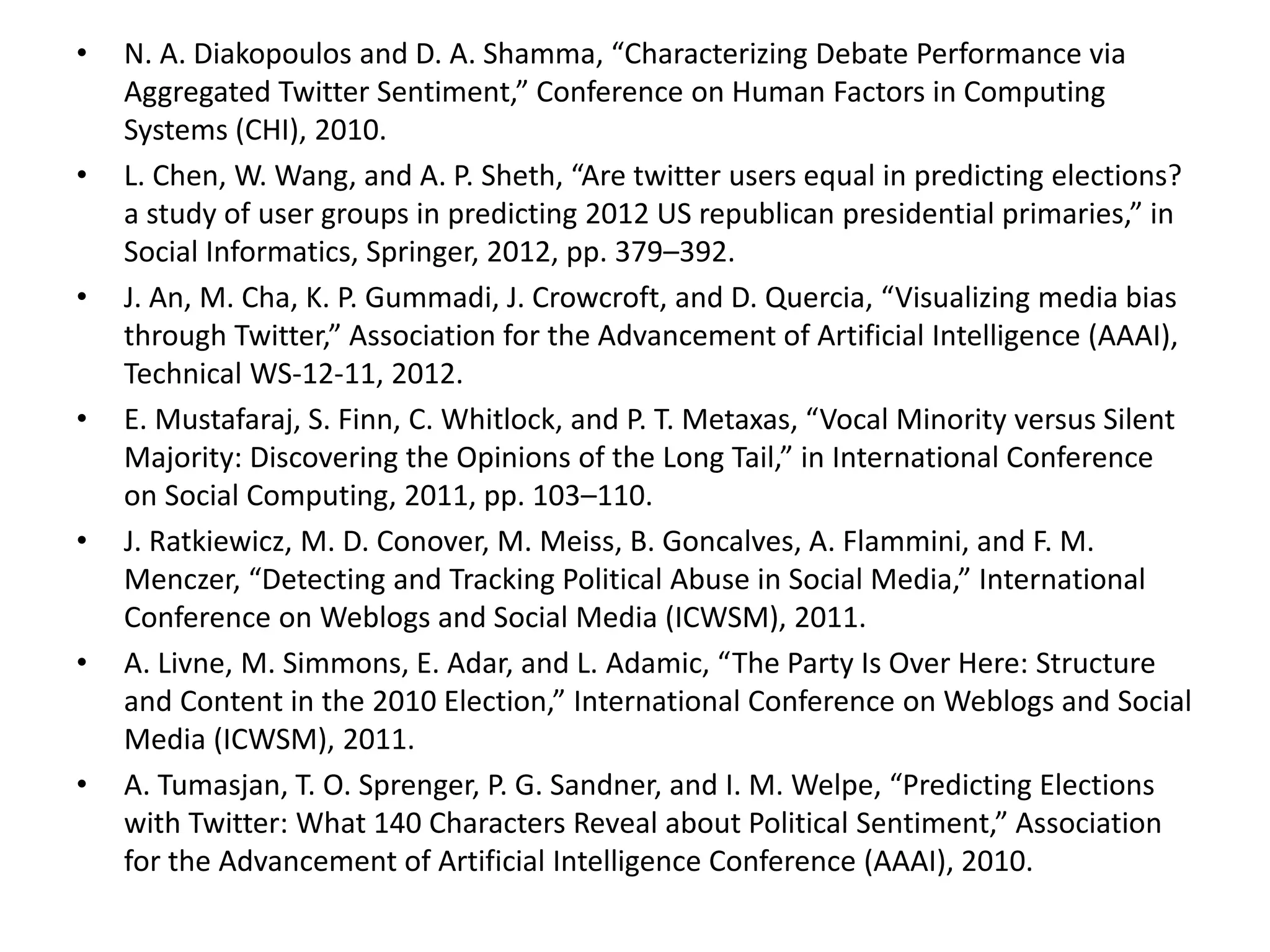 • N. A. Diakopoulos and D. A. Shamma, “Characterizing Debate Performance via
Aggregated Twitter Sentiment,” Conference on Human Factors in Computing
Systems (CHI), 2010.
• L. Chen, W. Wang, and A. P. Sheth, “Are twitter users equal in predicting elections?
a study of user groups in predicting 2012 US republican presidential primaries,” in
Social Informatics, Springer, 2012, pp. 379–392.
• J. An, M. Cha, K. P. Gummadi, J. Crowcroft, and D. Quercia, “Visualizing media bias
through Twitter,” Association for the Advancement of Artificial Intelligence (AAAI),
Technical WS-12-11, 2012.
• E. Mustafaraj, S. Finn, C. Whitlock, and P. T. Metaxas, “Vocal Minority versus Silent
Majority: Discovering the Opinions of the Long Tail,” in International Conference
on Social Computing, 2011, pp. 103–110.
• J. Ratkiewicz, M. D. Conover, M. Meiss, B. Goncalves, A. Flammini, and F. M.
Menczer, “Detecting and Tracking Political Abuse in Social Media,” International
Conference on Weblogs and Social Media (ICWSM), 2011.
• A. Livne, M. Simmons, E. Adar, and L. Adamic, “The Party Is Over Here: Structure
and Content in the 2010 Election,” International Conference on Weblogs and Social
Media (ICWSM), 2011.
• A. Tumasjan, T. O. Sprenger, P. G. Sandner, and I. M. Welpe, “Predicting Elections
with Twitter: What 140 Characters Reveal about Political Sentiment,” Association
for the Advancement of Artificial Intelligence Conference (AAAI), 2010.
 
