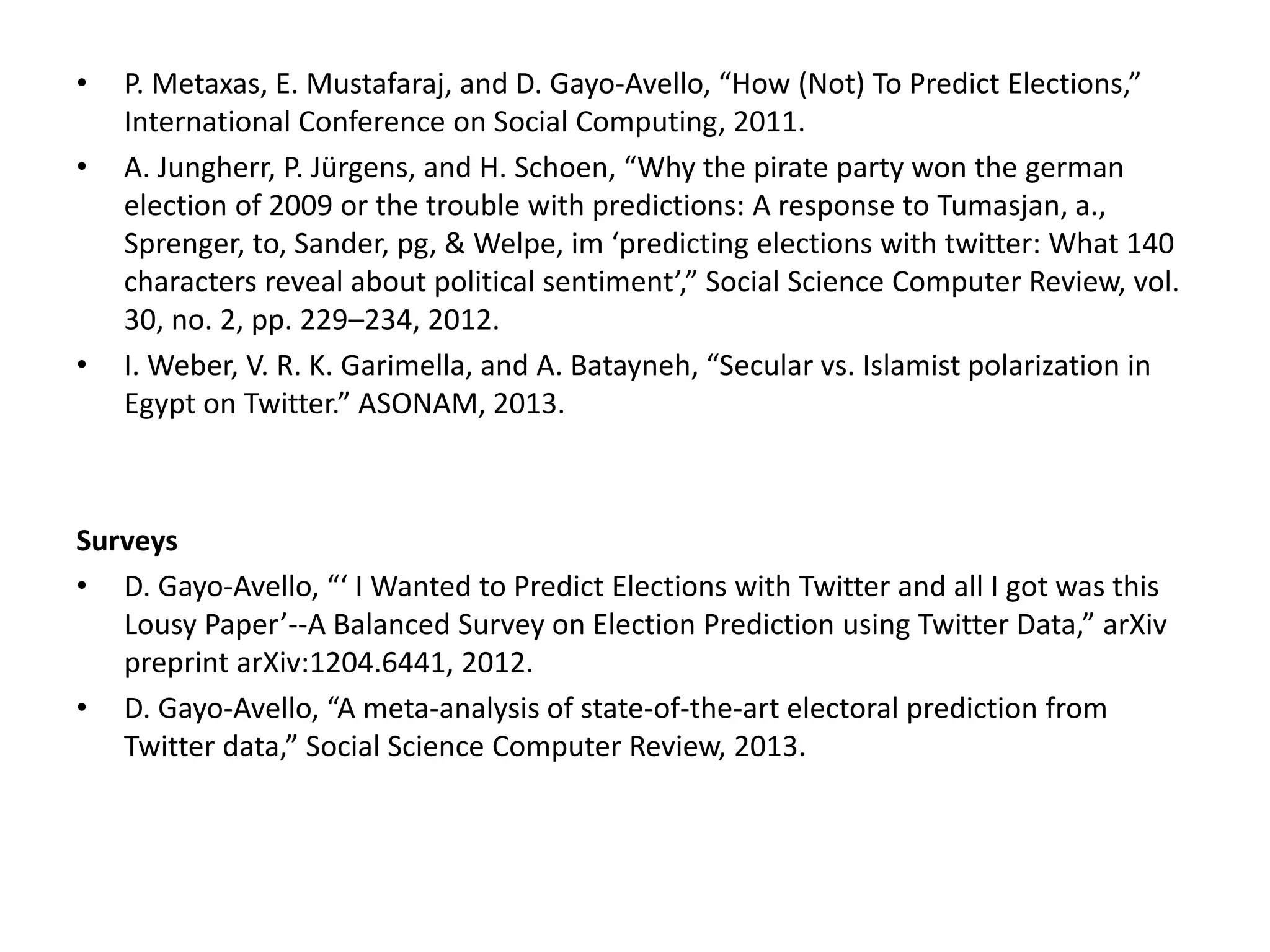 • P. Metaxas, E. Mustafaraj, and D. Gayo-Avello, “How (Not) To Predict Elections,”
International Conference on Social Computing, 2011.
• A. Jungherr, P. Jürgens, and H. Schoen, “Why the pirate party won the german
election of 2009 or the trouble with predictions: A response to Tumasjan, a.,
Sprenger, to, Sander, pg, & Welpe, im ‘predicting elections with twitter: What 140
characters reveal about political sentiment’,” Social Science Computer Review, vol.
30, no. 2, pp. 229–234, 2012.
• I. Weber, V. R. K. Garimella, and A. Batayneh, “Secular vs. Islamist polarization in
Egypt on Twitter.” ASONAM, 2013.
Surveys
• D. Gayo-Avello, “‘ I Wanted to Predict Elections with Twitter and all I got was this
Lousy Paper’--A Balanced Survey on Election Prediction using Twitter Data,” arXiv
preprint arXiv:1204.6441, 2012.
• D. Gayo-Avello, “A meta-analysis of state-of-the-art electoral prediction from
Twitter data,” Social Science Computer Review, 2013.
 