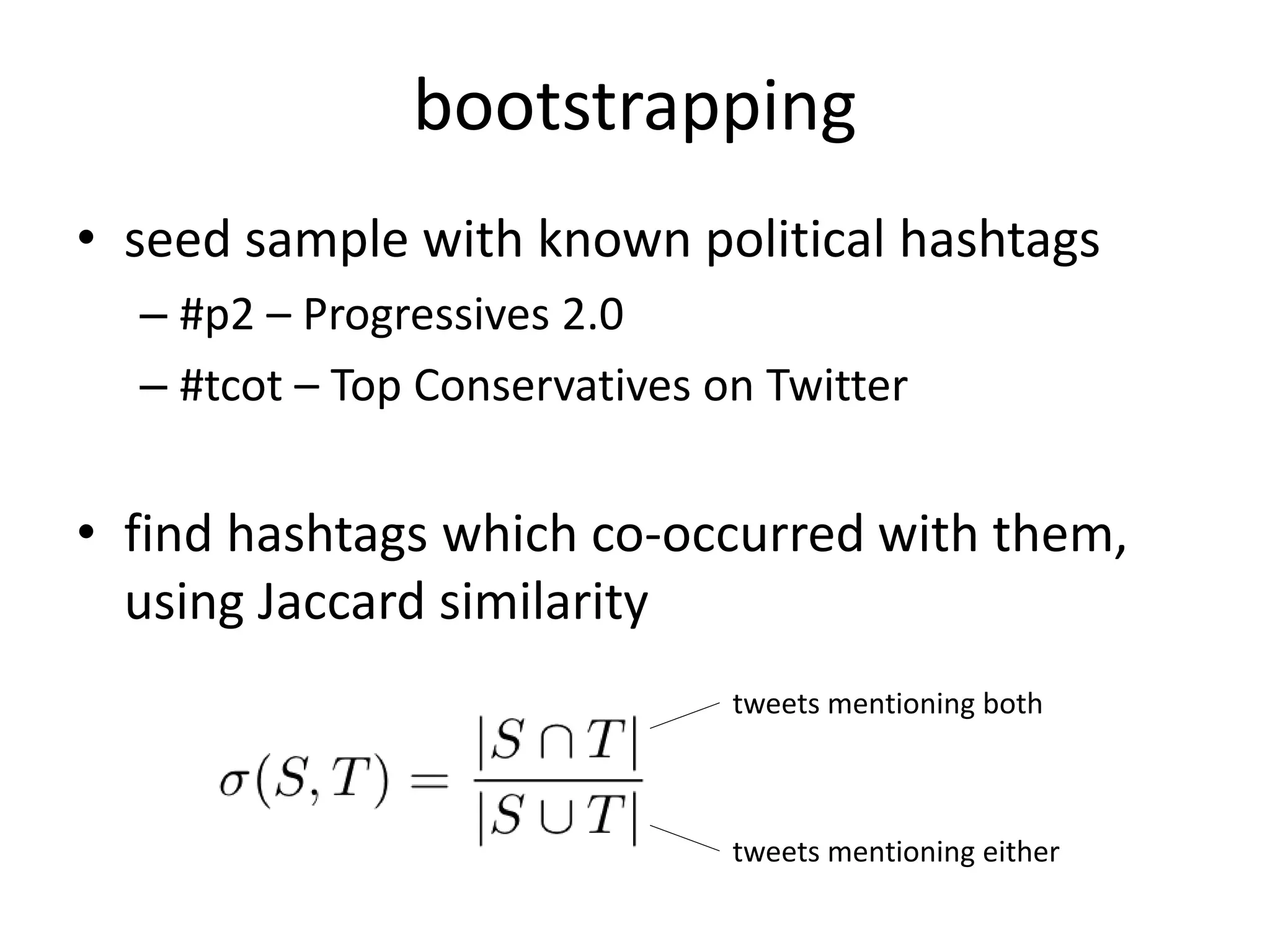 • seed sample with known political hashtags
– #p2 – Progressives 2.0
– #tcot – Top Conservatives on Twitter
• find hashtags which co-occurred with them,
using Jaccard similarity
bootstrapping
tweets mentioning both
tweets mentioning either
 