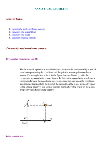 Commonly used coordinate systems1.
Equation of a straight line2.
Equation of a circle3.
Equation of conic sections4.
Rectangular coordinates in 2-D:
The location of a point in a two-dimensional plane can be represented by a pair of
numbers representing the coordinates of the point in a rectangular coordinate
system. For example, the point in the figure has coordinates ( ) in the
rectangular coordinate system shown. To determine a coordinate one draws a
perpendicular onto the coordinate axis. In this case, the arrows on the coordinate
axis indicate that points to the right of the origin on the -axis are positive and
to the left are negative. In a similar manner, points above the origin on the -axis
are positive and below it are negative.
Polar coordinates:
 