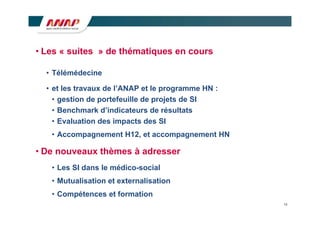 • Les « suites » de thématiques en cours

  • Télémédecine

  • et les travaux de l’ANAP et le programme HN :
    • gestion de portefeuille de projets de SI
    • Benchmark d’indicateurs de résultats
    • Evaluation des impacts des SI
   • Accompagnement H12, et accompagnement HN

• De nouveaux thèmes à adresser
   • Les SI dans le médico-social
   • Mutualisation et externalisation
   • Compétences et formation
                                                    13
 