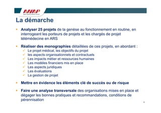 La dé
L démarche
        h
 Analyser 25 p j
        y       projets de la genèse au fonctionnement en routine, en
                              g                                  ,
  interrogeant les porteurs de projets et les chargés de projet
  télémédecine en ARS

 Réaliser des monographies détaillées de ces projets, en abordant :
      Le projet médical, les objectifs du projet
      les aspects organisationnels et contractuels
             p       g
      Les impacts métier et ressources humaines
      Les modèles financiers mis en place
      Les aspects juridiques
      Les évaluations
      La gestion de projet

 Mettre en évidence les éléments clé de succès ou de risque

 Faire une analyse transversale des organisations mises en place et
  dégager les bonnes pratiques et recommandations conditions de
                                  recommandations,
  pérennisation                                                         8
 