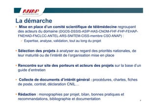 La démarche
 Mise en place d’un comité scientifique de télémédecine regroupant
  des t
  d acteurs du d
              d domaine (DGOS DSSIS ASIP HAS CNOM FHF FHP FEHAP
                        i (DGOS-DSSIS-ASIP-HAS-CNOM-FHF-FHP-FEHAP-
  FNEHAD-FNCLCC-ANTEL-ARS-SNITEM-CISS-membre CSO ANAP) :
    Expertise, analyse, validation, tout au long du projet


 Sélection des projets à analyser au regard des priorités nationales, de
  leur maturité ou de l’intérêt de l’organisation mise en place
                      l intérêt    l organisation

 Rencontre sur site des porteurs et acteurs des projets sur la base d’un
  guide d’entretien

 Collecte de documents d intérêt général : procédures, chartes, fiches
                        d’intérêt
 de poste, contrat, déclaration CNIL…

 Réd ti
  Rédaction : monographies par projet, bilan, bonnes pratiques et
                       hi          j t bil    b         ti      t
  recommandations, bibliographie et documentation                           9
 