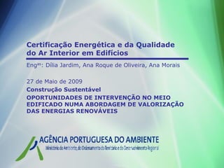 Certificação Energética e da Qualidade
do Ar Interior em Edifícios
Engas: Dília Jardim, Ana Roque de Oliveira, Ana Morais

27 de Maio de 2009
Construção Sustentável
OPORTUNIDADES DE INTERVENÇÃO NO MEIO
EDIFICADO NUMA ABORDAGEM DE VALORIZAÇÃO
DAS ENERGIAS RENOVÁVEIS
 