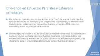 Diferencia en Esfuerzos Parciales y Esfuerzos
principales
 Los esfuerzos normales son los que actúan en la "cara" de una partícula, hay dos
tipos de esfuerzos: los normales y los tangenciales (o cortantes), la diferencia con
los principales es la magnitud ya que los esfuerzos principales SON esfuerzos
normales y esa es su principal característica.
 Sin embargo, no se sabe si los esfuerzos calculados mediante estas ecuaciones para
cualquier ángulo particular son los esfuerzos máximos o mínimos posibles. Los
esfuerzos máximos y mínimos en un punto se llaman los esfuerzos principales, y es
importante para el proyectista poder calcular estos esfuerzos principales
 