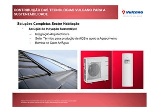 CONTRIBUIÇÃO DAS TECNOLOGIAS VULCANO PARA A
SUSTENTABILIDADE

 Soluções Completas Sector Habitação
     •          Solução de Inovação Sustentável
                 –         Integração Arquitectónica
                 –         Solar Térmico para produção de AQS e apoio a Aquecimento
                 –         Bomba de Calor Ar/Água




   © Bosch Thermotechnik GmbH reserves all rights even in the event of industrial property rights.
   We reserve all rights of disposal such as copying and passing on to third parties.
 