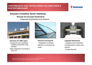 CONTRIBUIÇÃO DAS TECNOLOGIAS VULCANO PARA A
SUSTENTABILIDADE

 Soluções Completas Sector Habitação
      •          Solução de Inovação Sustentável
                 –  Integração Arquitectónica do Sistema




  Estrutura em ABS negro                                                        Estrutura de Suporte       Ligações Hidraulicas
 - Colectores sem caixilharia                                                   - Integração no telhado    - Ligações entre colectores
    metálica (superfície única                                                  idêntica a uma janela de   completamente ocultas pelo
    vidrada)                                                                    sotão                      colector
 - Mais resistente à Corrosão e                                                                            - Uniões flexíveis
    raios UV




    © Bosch Thermotechnik GmbH reserves all rights even in the event of industrial property rights.
    We reserve all rights of disposal such as copying and passing on to third parties.
 