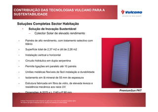 CONTRIBUIÇÃO DAS TECNOLOGIAS VULCANO PARA A
SUSTENTABILIDADE

 Soluções Completas Sector Habitação
         •          Solução de Inovação Sustentável
                    –  Colector Solar de elevado rendimento

  •            Painéis de alto rendimento, com tratamento selectivo com
               titânio

  •            Superfície total de 2,37 m2 e útil de 2,26 m2

  •            Instalação vertical e horizontal

  •            Circuito hidráulico em dupla serpentina

  •            Permite ligações em paralelo até 10 painéis

  •            Uniões metálicas flexíveis de fácil instalação e durabilidade

  •            Isolamento em lã mineral de 55 mm de espessura

  •            Estrutura fabricada em fibra de vidro, de elevada leveza e
               resistência mecânica aos raios UV
                                                                                                         PremiumSun FKT
  •            Dimensões: A 2070 x L 1145 x P 90 mm


       © Bosch Thermotechnik GmbH reserves all rights even in the event of industrial property rights.
       We reserve all rights of disposal such as copying and passing on to third parties.
 