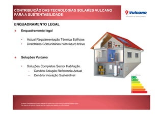 CONTRIBUIÇÃO DAS TECNOLOGIAS SOLARES VULCANO
PARA A SUSTENTABILIDADE

ENQUADRAMENTO LEGAL
    Enquadramento legal

     •        Actual Regulamentação Térmica Edifícios
     •        Directrizes Comunitárias num futuro breve



    Soluções Vulcano

     •        Soluções Completas Sector Habitação
                –        Cenário Solução Referência Actual
                –        Cenário Inovação Sustentável




     © Bosch Thermotechnik GmbH reserves all rights even in the event of industrial property rights.
     We reserve all rights of disposal such as copying and passing on to third parties.
 