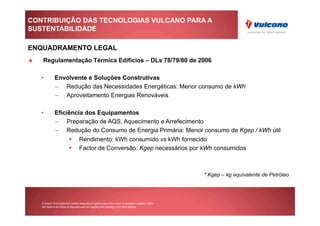 CONTRIBUIÇÃO DAS TECNOLOGIAS VULCANO PARA A
SUSTENTABILIDADE

ENQUADRAMENTO LEGAL
     Regulamentação Térmica Edifícios – DLs 78/79/80 de 2006

     •         Envolvente e Soluções Construtivas
               –  Redução das Necessidades Energéticas: Menor consumo de kWh
               –  Aproveitamento Energias Renováveis

     •         Eficiência dos Equipamentos
               –  Preparação de AQS, Aquecimento e Arrefecimento
               –  Redução do Consumo de Energia Primária: Menor consumo de Kgep / kWh útil
                             Rendimento: kWh consumido vs kWh fornecido
                             Factor de Conversão: Kgep necessários por kWh consumidos



                                                                                                       * Kgep – kg equivalente de Petróleo




     © Bosch Thermotechnik GmbH reserves all rights even in the event of industrial property rights.
     We reserve all rights of disposal such as copying and passing on to third parties.
 