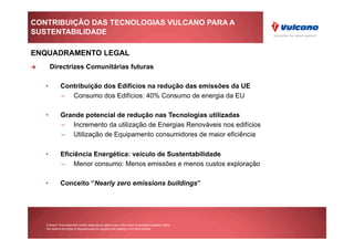CONTRIBUIÇÃO DAS TECNOLOGIAS VULCANO PARA A
SUSTENTABILIDADE

ENQUADRAMENTO LEGAL
      Directrizes Comunitárias futuras

     •         Contribuição dos Edifícios na redução das emissões da UE
               –  Consumo dos Edifícios: 40% Consumo de energia da EU

     •         Grande potencial de redução nas Tecnologias utilizadas
               –  Incremento da utilização de Energias Renováveis nos edifícios
               –  Utilização de Equipamento consumidores de maior eficiência

     •         Eficiência Energética: veículo de Sustentabilidade
               –  Menor consumo: Menos emissões e menos custos exploração

     •         Conceito “Nearly zero emissions buildings”




     © Bosch Thermotechnik GmbH reserves all rights even in the event of industrial property rights.
     We reserve all rights of disposal such as copying and passing on to third parties.
 