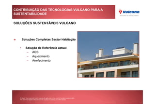 CONTRIBUIÇÃO DAS TECNOLOGIAS VULCANO PARA A
SUSTENTABILIDADE

SOLUÇÕES SUSTENTÁVEIS VULCANO



      Soluções Completas Sector Habitação

     •        Solução de Referência actual
               –  AQS
               –  Aquecimento
               –  Arrefecimento




     © Bosch Thermotechnik GmbH reserves all rights even in the event of industrial property rights.
     We reserve all rights of disposal such as copying and passing on to third parties.
 